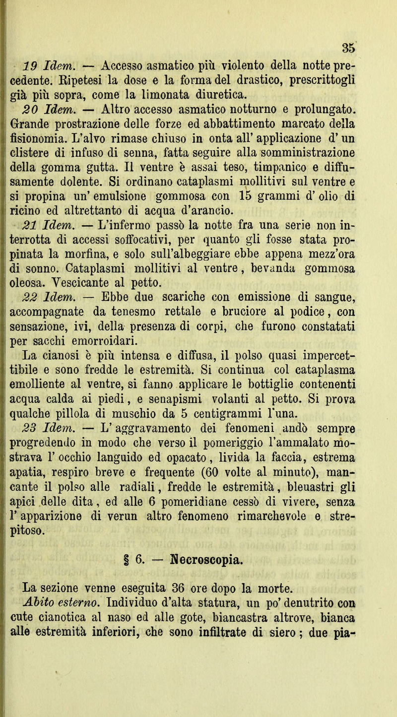 19 Idem. — Accesso asmatico più violento della notte pre- cedente. Eipetesi la dose e la forma del drastico, prescrittogli già più sopra, come la limonata diuretica. 20 Idem. — Altro accesso asmatico notturno e prolungato. Grande prostrazione delle forze ed abbattimento marcato della fisionomia. L'alvo rimase chiuso in onta all' applicazione d'un clistere di infuso di seuna, fatta seguire alla somministrazione della gomma gutta. Il ventre è assai teso, timpanico e diffu- samente dolente. Si ordinano cataplasmi moUitivi sul ventre e si propina un' emulsione gommosa con 15 grammi d' olio di ricino ed altrettanto di acqua d'arancio. • 21 Idem. — L'infermo passò la notte fra una serie non in- terrotta di accessi soffocativi, per quanto gli fosse stata pro- pinata la morfina, e solo suU'albeggiare ebbe appena mezz'ora di sonno. Cataplasmi mollitivi al ventre, bevanda gommosa oleosa. Vescicante al petto. 22 Idem. — Ebbe due scariche con emissione di sangue, accompagnate da tenesmo rettale e bruciore al podice, con sensazione, ivi, della presenza di corpi, che furono constatati per sacchi emorroidari. La cianosi è più intensa e diffusa, il polso quasi impercet- tibile e sono fredde le estremità. Si continua col cataplasma emolliente al ventre, si fanno applicare le bottiglie contenenti acqua calda ai piedi, e senapismi volanti al petto. Si prova qualche pillola di muschio da 5 centigrammi Tuna. 28 Idem. — L'aggravamento dei fenomeni andò sempre progredendo in modo che verso il pomeriggio l'ammalato mo- strava l'occhio languido ed opacato, livida la faccia, estrema apatia, respiro breve e frequente (60 volte al minuto), man- cante il polso alle radiali, fredde le estremità, bleuastri gli apici delle dita, ed alle 6 pomeridiane cessò di vivere, senza r apparizione di verun altro fenomeno rimarchevole e stre- pitoso. i 6. — Necroscopia. La sezione venne eseguita 36 ore dopo la morte. Abito esterno. Individuo d'alta statura, un po' denutrito con cute cianotica al naso ed alle gote, biancastra altrove, bianca alle estremità inferiori, che sono infiltrate di siero ; due pia-