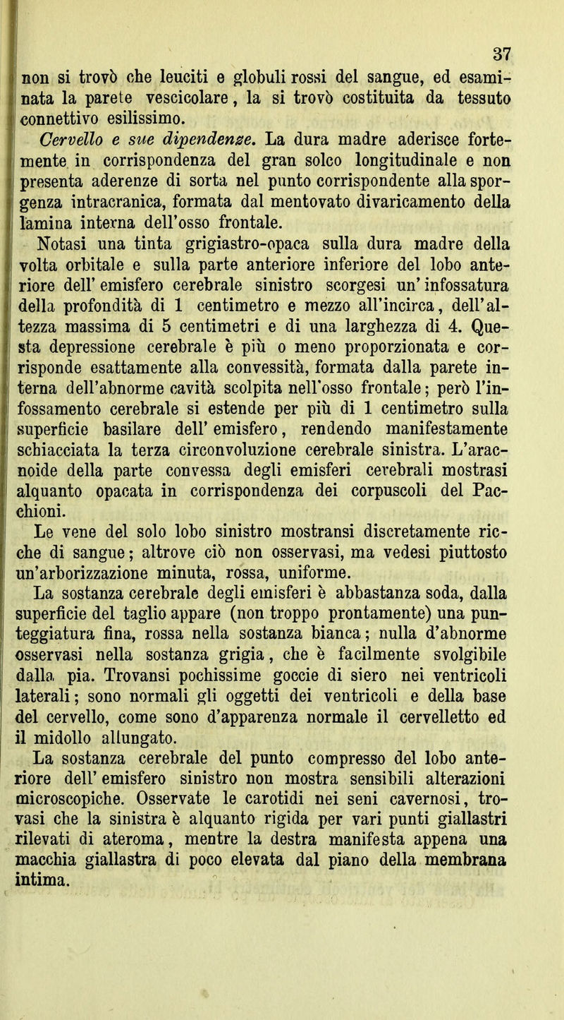 non si trovò che leuciti e globuli rossi del sangue, ed esami- nata la parete vescicolare, la si trovò costituita da tessuto connettivo esilissimo. Cervello e sue dipendenge. La dura madre aderisce forte- mente in corrispondenza del gran solco longitudinale e non presenta aderenze di sorta nel punto corrispondente alla spor- genza intracranica, formata dal mentovato divaricamento della lamina interna dell'osso frontale. Notasi una tinta grigiastro-opaca sulla dura madre della volta orbitale e sulla parte anteriore inferiore del lobo ante- riore dell' emisfero cerebrale sinistro scorgesi un' infossatura della profondità di 1 centimetro e mezzo all'incirca, dell'al- tezza massima di 5 centimetri e di una larghezza di 4. Que- sta depressione cerebrale è più o meno proporzionata e cor- risponde esattamente alla convessità, formata dalla parete in- terna dell'abnorme cavità scolpita nell'osso frontale; però l'in- fossamento cerebrale si estende per più di 1 centimetro sulla superfìcie basilare dell' emisfero, rendendo manifestamente schiacciata la terza circonvoluzione cerebrale sinistra. L'arac- noide della parte convessa degli emisferi cerebrali mostrasi alquanto opacata in corrispondenza dei corpuscoli del Pac- chioni. Le vene del solo lobo sinistro mostransi discretamente ric- che di sangue ; altrove ciò non osservasi, ma vedesi piuttosto un'arborizzazione minuta, rossa, uniforme. La sostanza cerebrale degli emisferi è abbastanza soda, dalla superfìcie del taglio appare (non troppo prontamente) una pun- teggiatura fina, rossa nella sostanza bianca; nulla d'abnorme osservasi nella sostanza grigia, che è facilmente svolgibile dalla pia. Trovansi pochissime goccio di siero nei ventricoli laterali; sono normali gli oggetti dei ventricoli e della base del cervello, come sono d'apparenza normale il cervelletto ed il midollo allungato. La sostanza cerebrale del punto compresso del lobo ante- riore dell' emisfero sinistro non mostra sensibili alterazioni microscopiche. Osservate le carotidi nei seni cavernosi, tro- vasi che la sinistra è alquanto rigida per vari punti giallastri rilevati di ateroma, mentre la destra manifesta appena una macchia giallastra di poco elevata dal piano della membrana intima.