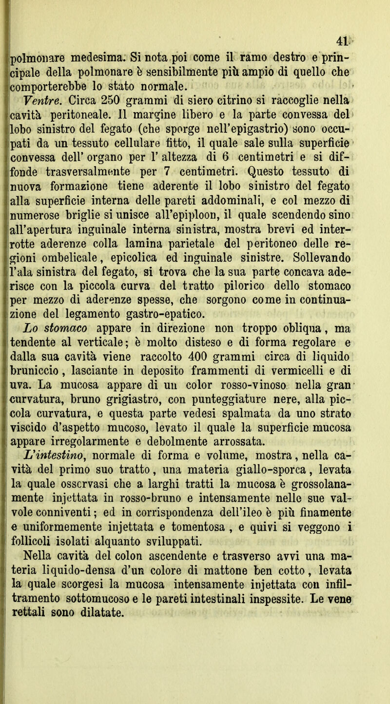 41: polmonare medesima. Si nota poi come il ramo destro e prin- cipale della polmonare è sensibilmente più ampio di quello che comporterebbe lo stato normale. Ventre. Circa 250 grammi di siero citrino si raccoglie nella cavità peritoneale. 11 margine libero e la parte convessa del lobo sinistro del fegato (che sporge nell'epigastrio) sono occu- pati da un tessuto cellulare fitto, il quale sale sulla superficie convessa dell' organo per 1' altezza di 6 centimetri e si dif- fonde trasversalmente per 7 centimetri. Questo tessuto di nuova formazione tiene aderente il lobo sinistro del fegato alla superficie interna delle pareti addominali, e col mezzo di numerose briglie si unisce all'epiploon, il quale scendendo sino all'apertura inguinale interna sinistra, mostra brevi ed inter- rotte aderenze colla lamina parietale del peritoneo delle re- gioni ombelicale, epicolica ed inguinale sinistre. Sollevando l'ala sinistra del fegato, si trova che la sua parte concava ade- risce con la piccola curva del tratto pilori co dello stomaco per mezzo di aderenze spesse, che sorgono come in continua- zione del legamento gastro-epatico. Lo stomaco appare in direzione non troppo obliqua, ma tendente al verticale; è molto disteso e di forma regolare e dalla sua cavità viene raccolto 400 grammi circa di liquido bruniccio, lasciante in deposito frammenti di vermicelli e di uva. La mucosa appare di un color rosso-vinoso nella gran curvatura, bruno grigiastro, con punteggiature nere, alla pic- cola curvatura, e questa parte vedesi spalmata da uno strato viscido d'aspetto mucoso, levato il quale la superficie mucosa appare irregolarmente e debolmente arrossata. L'intestino, normale di forma e volume, mostra, nella ca- vità del primo suo tratto, una materia giallo-sporca, levata la quale osservasi che a larghi tratti la mucosa è grossolana- mente iniettata in rosso-bruno e intensamente nelle sue val- vole conniventi ; ed in corrispondenza dell'ileo è più finamente e uniformemente injettata e tomentosa , e quivi si veggono i follicoli isolati alquanto sviluppati. Nella cavità del colon ascendente e trasverso avvi una ma- teria liquido-densa d'un colore di mattone ben cotto, levata la quale scorgesi la mucosa intensamente injettata con infil- tramento sottomucoso e le pareti intestinali inspessite. Le vene rettali sono dilatate.