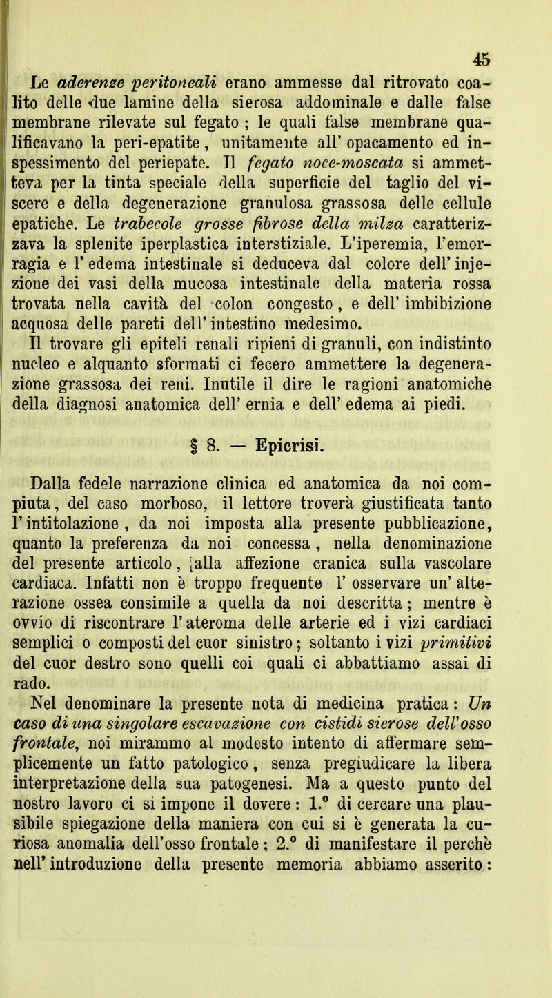Le aderenze 'peritoneali erano ammesse dal ritrovato coa- lito delle «due lamine della sierosa addominale e dalle false membrane rilevate sul fegato ; le quali false membrane qua- lificavano la peri-epatite, unitamente all' opacamento ed in- spessimento del periepate. Il fegato noce-moscata si ammet- teva per la tinta speciale della superfìcie del taglio del vi- scere e della degenerazione granulosa grassosa delle cellule epatiche. Le trahecole grosse fibrose della miha caratteriz- zava la splenite iperplastìca interstiziale. L'iperemia, l'emor- ragia e r edema intestinale si deduceva dal colore dell' inie- zione dei vasi della mucosa intestinale della materia rossa trovata nella cavità del colon congesto, e dell' imbibizione acquosa delle pareti dell'intestino medesimo. Il trovare gli epiteli renali ripieni di granuli, con indistinto nucleo e alquanto sformati ci fecero ammettere la degenera- zione grassosa dei reni. Inutile il dire le ragioni anatomiche della diagnosi anatomica dell' ernia e dell' edema ai piedi. 1 8. — Epicrisi. Dalla fedele narrazione clinica ed anatomica da noi com- piuta, del caso morboso, il lettore troverà giustificata tanto r intitolazione , da noi imposta alla presente pubblicazione, quanto la preferenza da noi concessa , nella denominazione del presente articolo, ^alla affezione cranica sulla vascolare cardiaca. Infatti non è troppo frequente 1' osservare un' alte- razione ossea consimile a quella da noi descritta ; mentre è ovvio di riscontrare l'ateroma delle arterie ed i vizi cardiaci semplici 0 composti del cuor sinistro ; soltanto i vizi primitivi del cuor destro sono quelli coi quali ci abbattiamo assai di rado. Nel denominare la presente nota di medicina pratica : Un caso di una singolare escavazione con cistidi sierose dell'osso frontale, noi mirammo al modesto intento di affermare sem- plicemente un fatto patologico, senza pregiudicare la libera interpretazione della sua patogenesi. Ma a questo punto del nostro lavoro ci si impone il dovere : 1.° di cercare una plau- sibile spiegazione della maniera con cui si è generata la cu- riosa anomalia dell'osso frontale ; 2.° di manifestare il perchè neir introduzione della presente memoria abbiamo asserito :