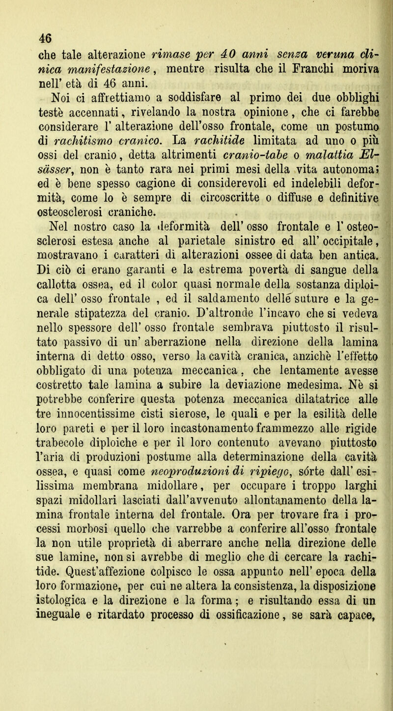 che tale alterazione rimase per 40 anni senza veruna di- nica manifestazione, me atre risulta che il Franchi moriva neir età di 46 anni. Noi ci affrettiamo a soddisfare al primo dei due obblighi teste accennati, rivelando la nostra opinione, che ci farebbe considerare 1' alterazione dell'osso frontale, come un postumo di rachitismo cranico. La rachitide limitata ad uno o più ossi del cranio, detta altrimenti cranio-tahe o malattia El- sàsser, non è tanto rara nei primi mesi della vita autonoma; ed è bene spesso cagione di considerevoli ed indelebili defor- mità, come lo è sempre di circoscritte o diffuse e definitive osteosclerosi craniche. Nel nostro caso la tieformità dell' osso frontale e 1' osteo- sclerosi estesa anche al parietale sinistro ed all' occipitale, mostravano i caratteri dì alterazioni ossee di data ben antica. Di ciò ci erano garanti e la estrema povertà di sangue della callotta ossea, ed il color quasi normale della sostanza diploi- ca dell' osso frontale , ed il saldamente delle suture e la ge- nerale stipatezza del cranio. D'altronde l'incavo che si vedeva nello spessore dell' osso frontale sembrava piuttosto il risul- tato passivo di un' aberrazione nella direzione della lamina interna di detto osso, verso la cavità cranica, anziché l'effetto obbligato di una potenza meccanica, che lentamente avesse costretto tale lamina a subire la deviazione medesima. Ne si potrebbe conferire questa potenza meccanica dilatatrice alle tre innocentissime cisti sierose, le quali e per la esilità delle loro pareti e per il loro incastonamento frammezzo alle rigide trabecole diploiche e per il loro contenuto avevano piuttosto l'aria di produzioni postume alla determinazione della cavità ossea, e quasi come neoproduzioni di ripiego, sórte dall' esi- lissima membrana midollare, per occupare i troppo larghi spazi midollari lasciati dall'avvenuto allontajiamento della la- mina frontale interna del frontale. Ora per trovare fra i pro- cessi morbosi quello che varrebbe a conferire all'osso frontale la non utile proprietà di aberrare anche nella direzione delle sue lamine, non si avrebbe di meglio che di cercare la rachi- tide. Quest'affezione colpisco le ossa appunto nell' epoca della loro formazione, per cui ne altera la consistenza, la disposizione istologica e la direzione e la forma ; e risultando essa di un ineguale e ritardato processo di ossificazione, se sarà capace,