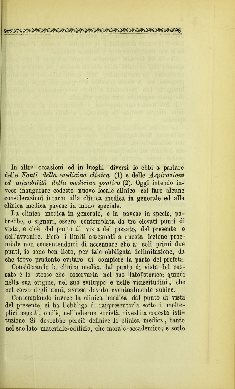 delle Fonti della medicina clinica (1) e delle Aspirazioni ed attuabilità della medicina pratica (2). Oggi intendo in- vece inaugurare codesto nuovo locale clinico col fare alcune considerazioni intorno alla clinica medica in generale ed alla clinica medica pavese in modo speciale. La clinica medica in generale, e la pavese in specie, po- trebbe, 0 signori, essere contemplata da tre elevati punti di vista, e cioè dal punto di vista del passato, del presente e dell'avvenire. Però i limiti assegnati a questa lezione proe- miale non consentendomi di accennare che ai soli primi due punti, io sono ben lieto, per tale obbligata delimitazione, da che trovo prudente evitare di compiere la parte del profeta. Considerando la clinica medica dal punto di vista del pas- sato è lo stesso che osservarla nel suo jlatoTstorico; quindi nella sua origine, nel suo sviluppo e nelle vicissitudini, che nel corso degli anni, avesse dovuto eventualmente subire. Contemplando invece la clinica medica dal punto di vista del presente, si ha l'obbligo di rappresentarla sotto i molte- plici aspetti, ond'è, nell'odierna società, rivestita codesta isti- tuzione. Si dovrebbe perciò definire la clinica medica, tanto nel suo lato materiale-edilizio, che morale-accademico; e sotto