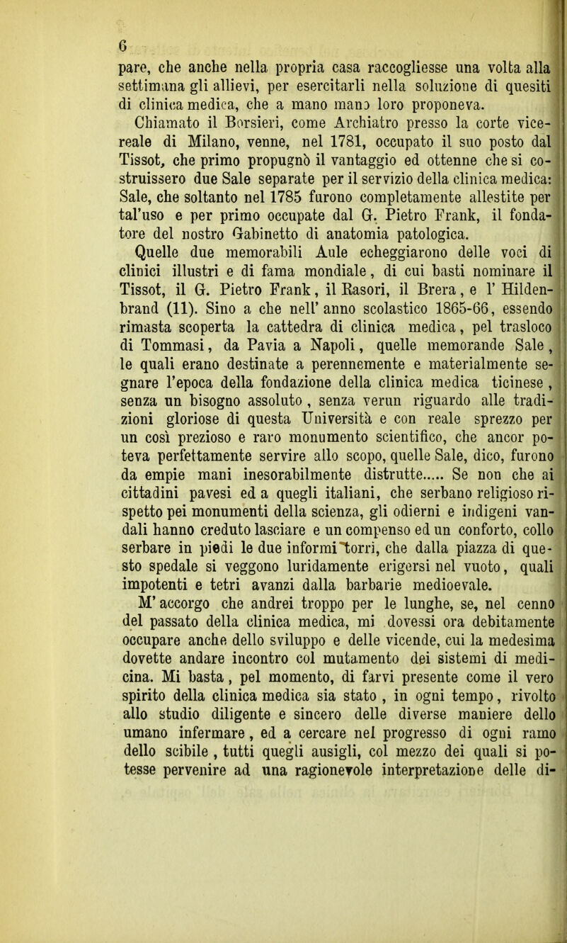 pare, che anche nella propria casa raccogliesse una volta alla settimana gli allievi, per esercitarli nella soluzione di quesiti di clinica medica, che a mano mauD loro proponeva. Chiamato il Borsieri, come Archiatro presso la corte vice- reale di Milano, venne, nel 1781, occupato il suo posto dal Tissot, che primo propugnò il vantaggio ed ottenne che si co- struissero due Sale separate per il servizio della clinica medica: Sale, che soltanto nel 1785 furono completamente allestite per tal'uso e per primo occupate dal Gr. Pietro Frank, il fonda- tore del nostro Gabinetto di anatomia patologica. Quelle due memorabili Aule echeggiarono delle voci di clinici illustri e di fama mondiale, di cui basti nominare il Tissot, il G. Pietro Frank, il Kasori, il Brera, e V Hilden- brand (11). Sino a che nell'anno scolastico 1865-66, essendo rimasta scoperta la cattedra di clinica medica, pel trasloco di Tommasi, da Pavia a Napoli, quelle memorande Sale , le quali erano destinate a perennemente e materialmente se- gnare l'epoca della fondazione della clinica medica ticinese , senza un bisogno assoluto , senza verun riguardo alle tradi- zioni gloriose di questa Università e con reale sprezzo per un cosi prezioso e raro monumento scientifico, che ancor po- teva perfettamente servire allo scopo, quelle Sale, dico, furono da empie mani inesorabilmente distrutte Se non che ai cittadini pavesi ed a quegli italiani, che serbano religioso ri- spetto pei monumenti della scienza, gli odierni e indigeni van- dali hanno creduto lasciare e un compenso ed un conforto, collo serbare in piedi le due informitorrì, che dalla piazza di que- sto spedale si veggono luridamente erigersi nel vuoto, quali impotenti e tetri avanzi dalla barbarie medioevale. M'accorgo che andrei troppo per le lunghe, se, nel cenno del passato della clinica medica, mi dovessi ora debitamente occupare anche dello sviluppo e delle vicende, cui la medesima dovette andare incontro col mutamento dei sistemi di medi- cina. Mi basta, pel momento, di farvi presente come il vero spirito della clinica medica sia stato , in ogni tempo, rivolto allo studio diligente e sincero delle diverse maniere dello umano infermare, ed a cercare nel progresso di ogni ramo dello scibile , tutti quegli ausigli, col mezzo dei quali si po- tesse pervenire ad una ragionevole interpretazione delle di-