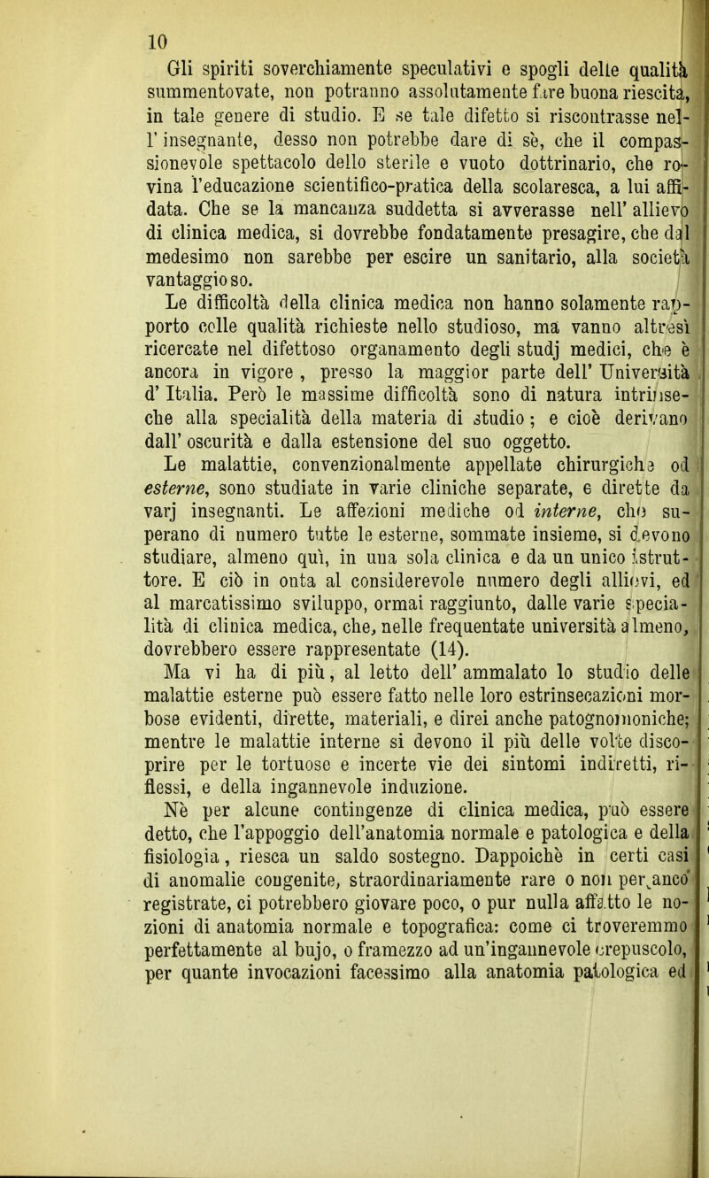 Gli spiriti soverchiamente speculativi e spogli delle qualità summentovate, non potranno assolutamente ùre buona riesciti, in tale genere di studio. E se tale difetto si riscontrasse nel- r insegnante, desso non potrebbe dare di se, che il compasH sionevole spettacolo dello sterile e vuoto dottrinario, che roi- vina l'educazione scientifico-pratica della scolaresca, a lui agì|- data. Che se la mancanza suddetta si avverasse nell' allievi) di clinica medica, si dovrebbe fondatamente presagire, che d^l medesimo non sarebbe per escire un sanitario, alla societja vantaggio so. Le difficoltà della clinica medica non hanno solamente rap- porto colle qualità richieste nello studioso, ma vanno altresì ricercate nel difettoso organamento degli studj medici, che è ancora in vigore , presso la maggior parte dell' Università . d'Italia. Però le massime difficoltà sono di natura intrinse- che alla specialità della materia di studio ; e cioè derivano dall' oscurità e dalla estensione del suo oggetto. Le malattie, convenzionalmente appellate chirurgichd od i esterne, sono studiate in varie cliniche separate, e dirette da varj insegnanti. Le afTe/ioni mediche od interne, ch(3 su- perano di numero tutte le esterne, sommate insieme, si devono studiare, almeno qui, in una sola clinica e da un unico istrut- tore. E ciò in onta al considerevole numero degli alli(3vi, ed ' al marcatissimo sviluppo, ormai raggiunto, dalle varie £;pecia- lità di clinica medica, che, nelle frequentate università almeno, dovrebbero essere rappresentate (14). Ma vi ha di piìi, al letto dell' ammalato lo studio delle malattie esterne può essere fatto nelle loro estrinsecazioni mor- bose evidenti, dirette, materiali, e direi anche patognoììioniche; mentre le malattie interne si devono il più delle volte disco- prire per le tortuose e incerte vie dei sintomi indiretti, ri-' flessi, e della ingannevole induzione. ! Ne per alcune contingenze di clinica medica, può essere detto, che l'appoggio dell'anatomia normale e patologica e della fisiologia, riesca un saldo sostegno. Dappoiché in certi casi di anomalie congenite, straordinariamente rare o non per^anco' registrate, ci potrebbero giovare poco, o pur nulla affa tto le no- zioni di anatomia normale e topografica: come ci troveremmo perfettamente al bujo, o framezzo ad un'ingannevole crepuscolo, per quante invocazioni facessimo alla anatomia patologica ed