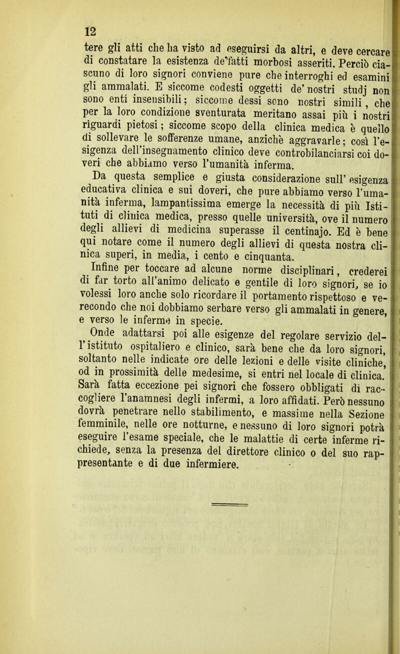 tere gli atti che ha visto ad eseguirsi da altri, e deve cercare di constatare la esistenza de'fatti morbosi asseriti. Perciò cia- scuno di loro signori conviene pure che interroghi ed esamini gli ammalati. E siccome codesti oggetti de' nostri studj non sono enti insensibili; siccome dessi sono nostri simili, che per la loro condizione sventurata meritano assai più i nostri riguardi pietosi ; siccome scopo della clinica medica è quello di sollevare le sofferenze umane, anziché aggravarle ; così l'e- sigenza dell'insegnamento clinico deve controbilanciarsi coi do- veri che abbiamo verso l'umanità inferma. Da questa semplice e giusta considerazione sull' esigenza. educativa clinica e sui doveri, che pure abbiamo verso l'uma- nità inferma, lampantissima emerge la necessità di più Isti- tuti di clinica medica, presso quelle università, ove il numero degli allievi di medicina superasse il centinajo. Ed è bene qui notare come il numero degli allievi di questa nostra cli- nica superi, in media, i cento e cinquanta. Infine per toccare ad alcune norme disciplinari, crederei di far torto all'animo delicato e gentile di loro signori, se io volessi loro anche solo ricordare il portamento rispettoso' e ve- recondo che noi dobbiamo serbare verso gli ammalati in genere, e verso le inferme in specie. ' ^ Onde adattarsi poi alle esigenze del regolare servizio del- l'istituto ospitaliero e clinico, sarà bene che da loro signori, soltanto nelle indicate ore delle lezioni e delle visite cliniche', od in prossimità delle medesime, si entri nel locale di clinica.' Sarà fatta eccezione pei signori che fossero obbligati di rac- cogliere l'anamnesi degli infermi, a loro affidati. Però nessuno dovrà penetrare nello stabilimento, e massime nella Sezione femminile, nelle ore notturne, e nessuno di loro signori potrà eseguire l'esame speciale, che le malattie di certe inferme ri- chiede, senza la presenza del direttore clinico o del suo rap- presentante e di due infermiere.