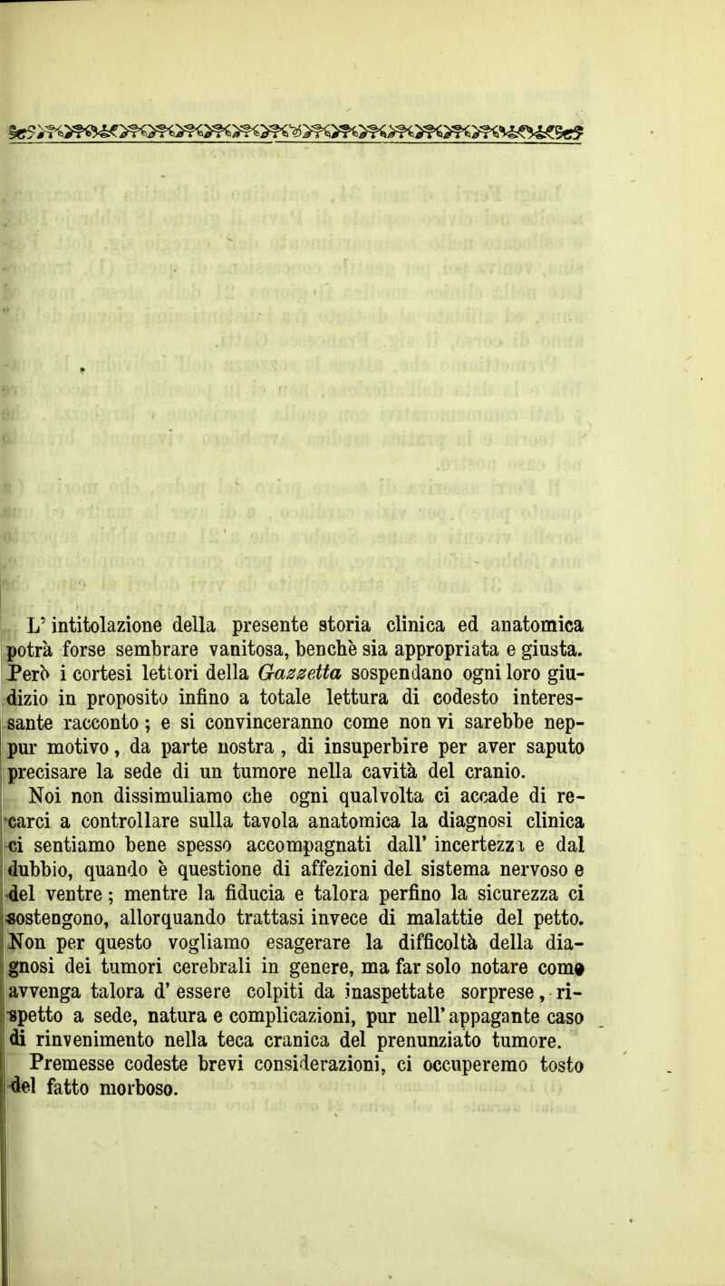 i potrà forse sembrare vanitosa, benché sia appropriata e giusta. JPerb i cortesi lettori della Gas setta sospendano ogni loro giu- dizio in proposito infino a totale lettura di codesto interes- sante racconto ; e si convinceranno come non vi sarebbe nep- pur motivo, da parte nostra , di insuperbire per aver saputo precisare la sede di un tumore nella cavità del cranio. Noi non dissimuliamo che ogni qualvolta ci accade di re- carci a controllare sulla tavola anatomica la diagnosi clinica ci sentiamo bene spesso accompagnati dall' incertezza e dal dubbio, quando è questione di affezioni del sistema nervoso e del ventre ; mentre la fiducia e talora perfino la sicurezza ci sostengono, allorquando trattasi invece di malattie del petto. iNon per questo vogliamo esagerare la difficoltà della dia- I gnosi dei tumori cerebrali in genere, ma far solo notare com« ' avvenga talora d' èssere colpiti da inaspettate sorprese, ri- ■spetto a sede, natura e complicazioni, pur nell* appagante caso di rinvenimento nella teca cranica del pronunziato tumore. Premesse codeste brevi considerazioni, ci occuperemo tosto del fatto morboso.