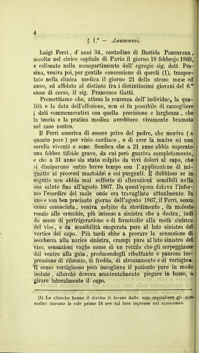 I 1.° — Anamnesi. Luigi Ferri, d' anni 34, contadino di Basti da Pancarana r accolto nel civico ospitale di Pavia il giorno 18 febbrajo 1868^ e collocato nello scompartimento dell' egregio sig. dott Pes- sina, veniva poi, per gentile concessione di questi (1), traspor- tato nella clinica medica il giorno 21 dello stesso mese ed anno, ed affidato al distinto fra i distintissimi giovani del 6.^ anno di corso, il sig. Francesco Gatti. Premettiamo che, attesa la rozzezza delF individuo, la qua- lità e la data dell'affezione, non ci fu possibile di raccogliere i dati commemorativi con quella precisione e larghezza , che^^ la teoria e la pratica medica avrebbero vivamente bramato nel caso nostro. 11 Ferri asseriva di essere privo del padre, che moriva ( ar quanto pare ) per vizio cardiaco , e di aver la madre ed una sorella viventi e sane. Sembra che a 21 anno abbia superato* i una febbre tifoide grave, da cui però guariva completamentey. e che a 31 anno sia stato colpito da vivi dolori al capo, che ( si dissiparono entro breve tempo con 1' applicazione di mi- 1 gnatte ai processi mastoidei e coi purganti. È dubbioso se in i seguito non abbia mai sofferto di alterazioni sensibili nella sua salute fino all'agosto 1867. Da quest'epoca datava l'infer- mo l'esordire del male onde era travagliato attualmente. In i uno e non ben precisato giorno dell'agosto 1867, il Ferri, senza i causa conosciuta, veniva colpito da stordimento , da molesto^ ronzio allQ orecchie, più intenso a sinistra che a destra, indi da senso di perfrigerazione e di formicolio alla metà sinistra , del viso, e da sensibilità esagerata pure al lato sinistro deLEf vertice del capo. Più tardi ebbe a provare la sensazione di secchezza alla narice sinistra, crampi pure al lato sinistro del viso, sensazioni vaghe come di un rettile che gli serpeggiass*e'^ dal ventre alla gola, producendogli ributtante e paurosa im- - pressione di ribrezzo, di freddo, di strozzamento e di vertigint. Il senso vertiginoso però incoglieva il paziente pure in modo isolato , allorché doveva accidentalmente piegare in basso, o^i girare lateralmente il capo. (1) Le cliniche hanno il diritto di levare dalle sale ospitaliere gli «? nw malati durante le gole prime 24 ore dal loro ingresso nel nosocomio.