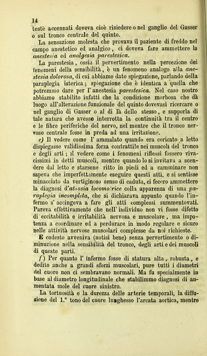 testò accennati doveva cioè risiedere o nel ganglio del Gasser 0 sul tronco centrale del quinto. La sensazione molesta che provava il paziente di freddo nel campo anestetico ed analgico, ci doveva fare ammettere la anestesia ed analgesia parestesica. La parestesia, ossia il pervertimento nella percezione dei fenomeni della sensibilità, è un fenomeno analogo alla ane- stesia dolorosa, di cui abbiamo dato spiegazione, parlando della paraplegia isterica ; spiegazione che è identica a quella che potremmo dare per V anestesia parestesica. Nel caso nostro abbiamo stabilito infatti che la condizione morbosa che dà luogo all'alterazione funzionale del quinto dovevasi ricercare o nel ganglio di Gasser o al di là dello stesso, e supporla di tale natura che avesse interrotta la continuità tra il centro e le fibre periferiche del nervo, nel mentre che il tronco ner- voso centrale fosse in preda ad una irritazione. e) Il vedere come V ammalato quando era coricato a letto dispiegasse validissima forza contrattile nei muscoli del tronco e degli arti ; il vedere come i fenomeni riflessi fossero viva- cissimi in detti muscoli, mentre quando lo si invitava a scen- dere dal letto e starsene ritto in piedi ed a camminare non sapeva che imperfettamente eseguire questi atti, e si sentisse minacciato da vertiginoso senso di caduta, ci fecero ammettere la diagnosi d'at'jssia locomotrice colla apparenza di una pa- raplegia incompleta, che si dichiarava appunto quando l'in- fermo s' accingeva a fare gli atti complessi summentovati. Pareva effettivamente che nell'individuo non vi fosse difetto di eccitabilità e irritabilità nervosa e muscolare, ma impo- tenza a coordinare ed a perdurare in modo regolare e sicuro nelle attività nervose muscolari complesse da noi richieste. E codesto avveniva (notisi bene) senza pervertimento o di- minuzione nella sensibilità del tronco, degli arti e dei muscoli di queste parti. f) Per quanto 1' infermo fosse di statura alta, robusta, e dedito anche a grandi sforzi muscolari, pure tutti i diametri del cuore non ci sembravano normali. Ma fu specialmente in base al diametro longitudinale che stabilimmo diagnosi di au- mentata mole del cuore sinistro. La tortuosità e la durezza delle arterie temporali, la diffu- sione del l.* tono del cuore lunghesso l'arcata aortica, mentre