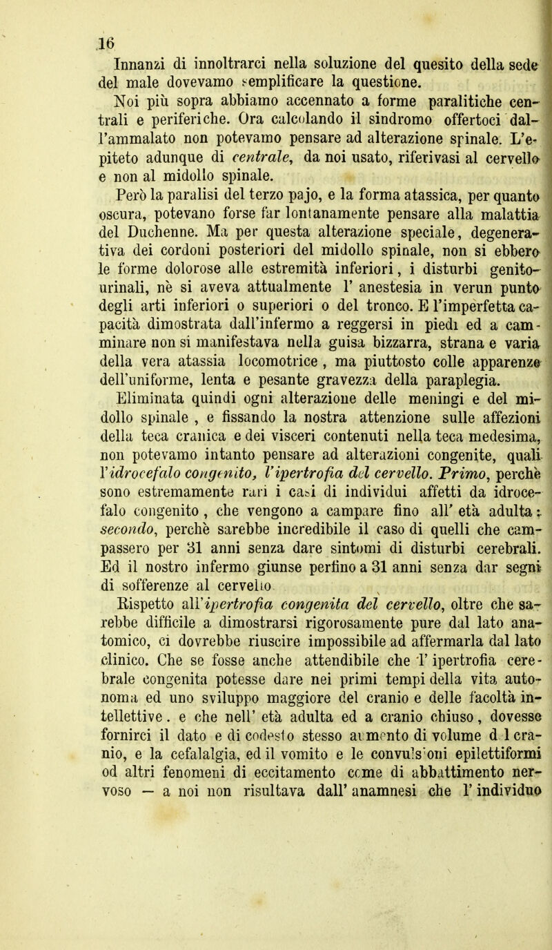 .10 Innanzi di innoltrarci nella soluzione del quesito della sede del male dovevamo i^emplificare la questione. Noi più sopra abbiamo accennato a forme paralitiche cen- trali e periferiche. Ora calc(jlando il sindromo offertoci dal-. l'ammalato non potevamo pensare ad alterazione spinale. L'e^ piteto adunque di centrale, da noi usato, riferivasi al cervell©' e non al midollo spinale. Però la paralisi del terzo pajo, e la forma atassica, per quanta oscura, potevano forse far lontanamente pensare alla malattia, del Duchenne. Ma per questa alterazione speciale, degenera-' tiva dei cordoni posteriori del midollo spinale, non si ebbero le forme dolorose alle estremità inferiori, i disturbi genito- urinali, ne si aveva attualmente Y anestesia in verun puntty* degli arti inferiori o superiori o del tronco. E l'imperfetta ca- pacità dimostrata dall'infermo a reggersi in piedi ed a cam- minare non si manifestava nella guisa bizzarra, strana e varij^ della vera atassia locomotrice , ma piuttosto colle apparenzeri dell'uniforme, lenta e pesante gravezza della paraplegia. Eliminata quindi ogni alterazione delle meningi e del mi- dollo spinale , e fissando la nostra attenzione sulle affezioni della teca cranica e dei visceri contenuti nella teca medesima, non potevamo intanto pensare ad alterazioni congenite, quali Vidrocefalo congenito, l'ipertrofia dd cervello. Primo, perchè sono estremamente rari i ca&i di individui affetti da idroce- falo congenito, che vengono a campare fino air età adulta ;. secondo, perchè sarebbe incredibile il caso di quelli che cam- passero per 31 anni senza dare sintomi di disturbi cerebrali. Ed il nostro infermo giunse perfino a 31 anni senza dar segni di sofferenze al cervello Rispetto sìVipertrofia congenita del cervello, oltre che sa- rebbe diffìcile a dimostrarsi rigorosamente pure dal lato ana- tomico, ci dovrebbe riuscire impossibile ad affermarla dal lato clinico. Che se fosse anche attendibile che T ipertrofìa cere- brale congenita potesse dare nei primi tempi della vita auto- noma ed uno sviluppo maggiore del cranio e delle facoltà in- tellettive . e che neir età adulta ed a cranio chiuso, dovesse fornirci il dato e di codesto stesso ai mrnto di volume d i cra- nio, e la cefalalgia, ed il vomito e le convuls'oni epilettiformi od altri fenomeni di eccitamento ccme di abbattimento ner- voso ~ a noi non risultava dall' anamnesi che l'individuo