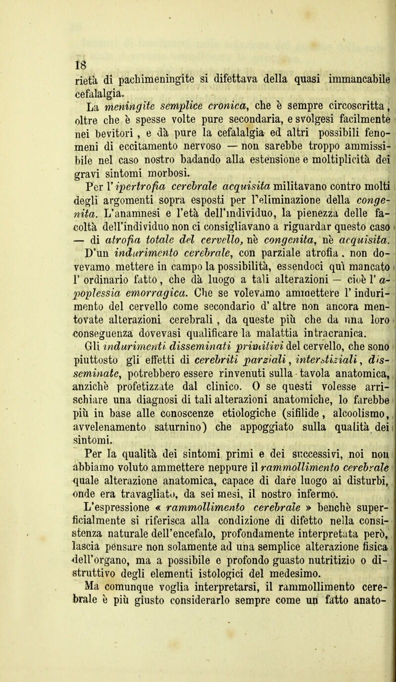 rietà di pachimeningite si difettava della quasi immancabile cefalalgia. La meningite semplice cronica^ che è sempre circoscritta ^ oltre che è spesse volte pure secondaria, e svolgesi facilmente nei bevitori, e dà pure la cefalalgia ed altri possibili feno- meni di eccitamento nervoso — non sarebbe troppo ammissi- bile nel caso nostro badando alla estensione e moltiplicità dei gravi sintomi morbosi. Per r ipertrofia cerebrale acquisita militavano contro molti degli argomenti sopra esposti per Feliminazione della conge- nita. L'anamnesi e l'età dell'mdividuo, la pienezza delle fa- coltà dell'individuo non ci consigliavano a riguardar questo caso t — di atrofia totale del cervello, ne congenita^ ne acquisita. D'un indurimento cerebrale, con parziale atrofia. non do- vevamo mettere in campo la possibilità, essendoci qui mancato » r ordinario fatto, che dà luogo a tali alterazioni — cioè V a- poplessia emorragica. Che se volevamo ammettere V induri- mento del cervello come secondario d' altre non ancora men- tovate alterazioni cerebrali, da queste più che da una loro > conseguenza dovevasi qualificare la malattia intracranica. Gli indurimenti disseminati primitivi del cervello, che sono * piuttosto gli effetti di cerehriti parziali, interòtiiiali, dis- seminate, potrebbero essere rinvenuti sulla tavola anatomica^ anziché profetizzate dal clinico. 0 se questi volesse arri- schiare una diagnosi di tali alterazioni anatomiche, lo farebbe più in base alle conoscenze etiologiche (sifilide, alcoolismo,, avvelenamento saturnino) che appoggiato sulla qualità dei; sintomi. Per la qualità dei sintomi primi e dei successivi, noi non abbiamo voluto ammettere neppure il rammollimento cerebrale quale alterazione anatomica, capace di dare luogo ai disturbi, onde era travagliato, da sei mesi, il nostro infermo. L'espressione « rammollimento cerebrale » benché super- ficialmente si riferisca alla condizione di difetto nella consi- stenza naturale dell'encefalo, profondamente interpretata però» lascia pensare non solamente ad una semplice alterazione fisica dell'organo, ma a possibile e profondo guasto nutritizio o di- struttivo degli elementi istologici del medesimo. Ma comunque voglia interpretarsi, il rammollimento cere- brale è più giusto considerarlo sempre come up fatto anato-