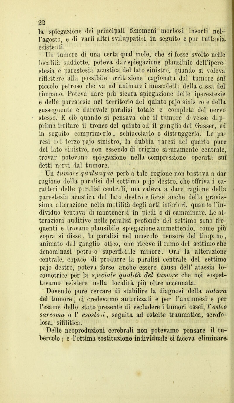 la spiegazione dei principali fenomeni morbosi insorti nel- l'agosto, e di varii altri sviluppatisi in seguito e pur tuttavia, esiste Liti. Un tumore di una certa qual mole, che si fosse svolto nelle località suddette, poteva dar spiegazione plausibile dell'ipere- stesia e parestesia, acustica del lato sinistro, quando si voleva^ riflettjre alla possibile irrit izione cagionata dal tumore sul piccolo petroso che va ad animare i muscoletti della c issa del timpano. Poteva dare più sicura spiegazione delle iperestesie e delle parestesie nel territorio del quinto pajo sinis ro e della susseguente e durevole paralisi totale e completa del nervo stesso. E ciò quando si pensava che il tumore do vesse dap- prima irritare il tronco del quinto od il giingìio del Gasser, ed in seguito comprimerlo, schiacciarlo o distruggerlo. Le pa- resi (h i terzo ]>ajo sinistro, la dubbia y aresi del quarto pure del lato sinistro, non essendo di origine si^-uramente centrale, trovar potevano spiegazione nella compressione operata sui detti n'irvi dal tumore. Un tumo'^e qunlu tq'ie pero a tile regione non bastiva a dar ragione della para'isi del settimo pajo destro, che offriva i ca- ratteri delle pirolisi centrali, ma valeva a dare ragione della parestesia acustici del la^o destro e forse anche della gravis- sima aUerazione nella motililà degli arti inferiori, quan lo l'in- dividuo tentava di mantenersi in piedi o di camminare. Le al- terazioni auditive nelle paralisi profonde del settimo sono fre- quenti e trovano plausibile spiegazione ammettendo, come più sopra si disse, la paralisi nel muscolo tensore del tiiupano, animato dal ganglio oli*'.o, ciie riceve il ramo del settimo che denominasi petro o supertìoiJe minore. Ora la alterazione centrale, capace di produrre la paralisi centrale del settimo pajo destro, poteva forse anche essere causa dell' atassia lo- comotrice per la speciale qualità del tumore che noi sospet- tavamo esistere nella località più oltre accennata. Dovendo pure cercare di stabilire la diagnosi della natura del tumore, ci credevamo autorizzati e per l'anamnesi e per l'esame dello stato presente di escludere i tumori ossei, V osteo sarcoma o 1' esostoA, seguita ad osteite traumatica, scrofo- losa, sifilitica. Delle neoproduzioni cerebrali non potevamo pensare il tu- bercolo ; e l'ottima costituzione individuale ci faceva eliminare-