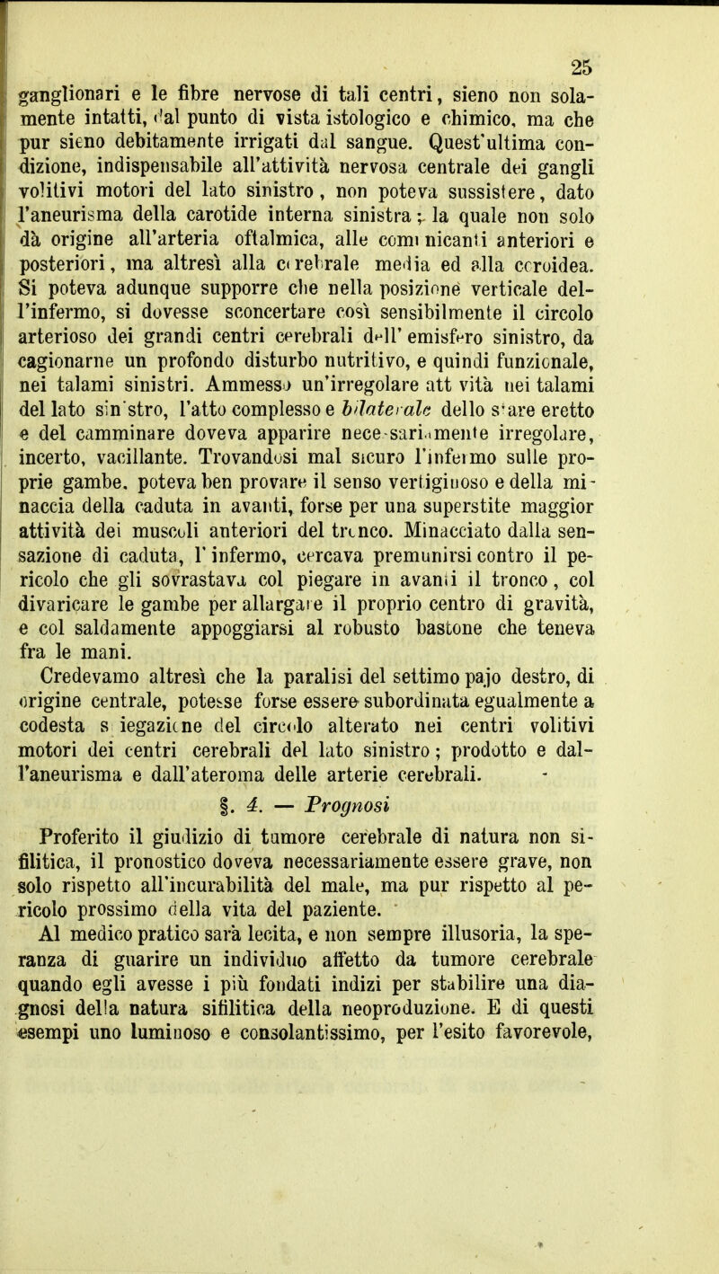 ganglionari e le fibre nervose di tali centri, sieno non sola- mente intatti, ('al punto di vista istologico e chimico, ma che pur sieno debitamente irrigati dal sangue. Quest'ultima con- dizione, indispensabile all'attività nervosa centrale dei gangli volitivi motori del lato sinistro, non poteva sussistere, dato l'aneurisma della carotide interna sinistra ;. la quale non solo dà origine alFarteria oftalmica, alle comi nicanti anteriori e posteriori, ma altresì alla ca-elrale me<iia ed alla ccroidea. Si poteva adunque supporre che nella posizione verticale del- l'infermo, si dovesse sconcertare cosi sensibilmente il circolo arterioso dei grandi centri cerebrali d^ll' emisfero sinistro, da cagionarne un profondo disturbo nutritivo, e quindi funzionale, nei talami sinistri. Ammessj un'irregolare att vita nei talami del lato sin stro, l'atto complesso e bilaterale dello s-are eretto e del camminare doveva apparire nece-sari.mente irregolare, incerto, vacillante. Trovandosi mal sicuro l'infeimo sulle pro- prie gambe, poteva ben provare il senso vertiginoso e della mi- naccia della caduta in avanti, forse per una superstite maggior attività dei muscoli anteriori del trtnco. Minacciato dalla sen- sazione di caduta, l'infermo, cercava premunirsi contro il pe- ricolo che gli sovrastava col piegare in avanii il tronco, col divaricare le gambe per allargai e il proprio centro di gravità, e col saldamente appoggiarsi al robusto bastone che teneva fra le mani. Credevamo altresì che la paralisi del settimo pajo destro, di origine centrale, potesse forse essere-subordinata egualmente a codesta s iegazicne del cireilo alterato nei centri volitivi motori dei centri cerebrali del lato sinistro ; prodotto e dal- l'aneurisma e dall'ateroma delle arterie cerebrali. §. 4. — Prognosi Proferito il giudizio di tumore cerebrale di natura non si- filitica, il pronostico doveva necessariamente essere grave, non solo rispetto all'incurabilità del male, ma pur rispetto al pe- ricolo prossimo della vita del paziente. Al medico pratico sarà lecita, e non sempre illusoria, la spe- ranza di guarire un individuo alfetto da tumore cerebrale quando egli avesse i più fondati indizi per stabilire una dia- gnosi delia natura sifilitica della neoproduzione. E di questi «sempi uno luminoso e consolantissimo, per l'esito favorevole,