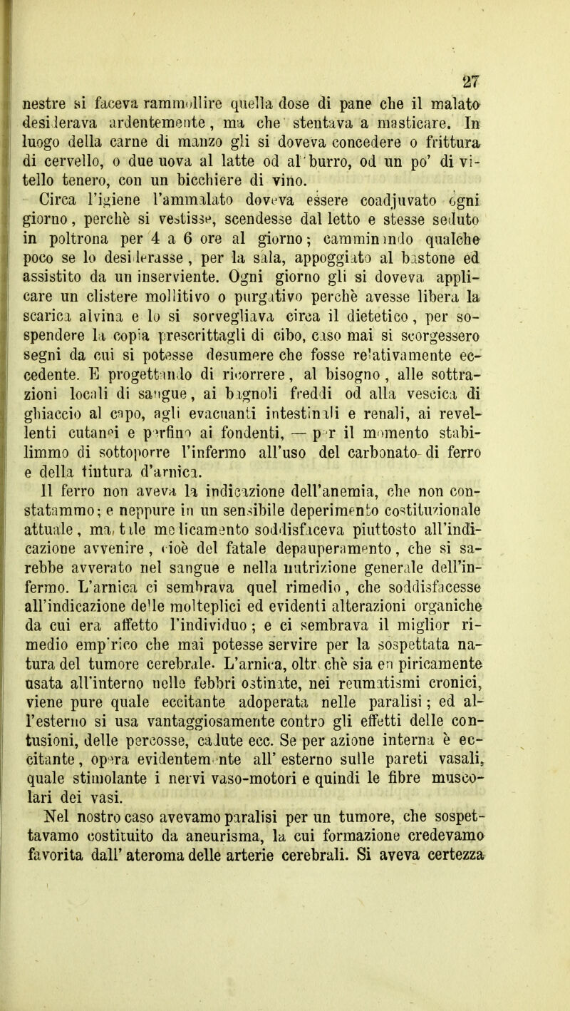 Destre ^^i faceva ramnndlire quella dose di pane che il malato desilerava ardentemente, ma, che stentava a masticare. In luogo della carne di manzo gli si doveva concedere o frittura di cervello, o due uova al latte od al burro, od un po' di vi- tello tenero, con un bicchiere di vino. • Circa l'ij^iene l'ammalato doveva essere coadjuvato ogni giorno, perchè si vestisse, scendesse dal letto e stesse seduto in poltrona per 4 a 6 ore al giorno; cammininilo qualche poco se lo desi lerasse, per la sala, appoggiato al bastone ed assistito da un inserviente. Ogni giorno gli si doveva appli- care un clistere moUitivo o purgativo perchè avesse libera la scarici alvina e lo si sorvegliava circa il dietetico, per so- spendere la copia prescrittagli di cibo, ciso mai si scorgessero segni da cui si potesse desumere che fosse re'ati va mente ec- cedente. E progettando di ricorrere, al bisogno, alle sottra- zioni locnli di sangue, ai bagnoli freddi od alla vescica di ghiaccio al c^po, agli evacuanti intestinali e renali, ai revel- lenti cutanei e perfino ai fondenti, — p r il memento stabi- limmo di sottoporre l'infermo all'uso del carbonato di ferro e della tintura d'arnica. 11 ferro non aveva la indicazione dell'anemia, che non con- statammo; e neppure in un sensibile deperimento co'^titu/ionale attuale, mattile molicamenfco soddisfaceva piuttosto all'indi- cazione avvenire, < ioè del fatale depauperamento, che si sa- rebbe avverato nel sangue e nella nutrizione generale dell'in- fermo. L'arnica ci sembrava quel rimedio, che soddisfacesse all'indicazione deUe molteplici ed evidenti alterazioni organiche da cui era affetto l'individuo ; e ci sembrava il miglior ri- medio emp'rico che mai potesse servire per la sospettata na- tura del tumore cerebrale. L'arnica, oltr. che sia en piricamente nsata all'interno nelle febbri ostinate, nei reumatismi cronici, viene pure quale eccitante adoperata nelle paralisi ; ed al- l'esterno si usa vantaggiosamente contro gli effetti delle con- tusioni, delle percosse, cadute ecc. Se per azione interna è ec- citante , op^^ra evidentem nte all' esterno sulle pareti vasali, quale stimolante i nervi vaso-motori e quindi le fibre musco- lari dei vasi. Nel nostro caso avevamo paralisi per un tumore, che sospet- tavamo costituito da aneurisma, la cui formazione credevamo favorita dall' ateroma delle arterie cerebrali. Si aveva certezza