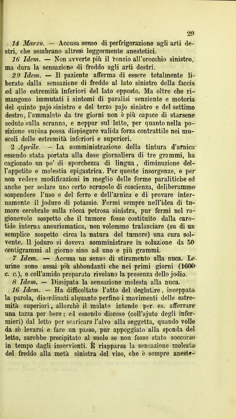 là Marzo. — Accusa senso di perfrigerazione agli arti de- stri, che sembrano altresì leggermente anestetici. 16 Idem, — Non avverte più il ronzio all'orecchio sinistro, ma dura la sensazione di freddo agli arti destri. 29 Idem. — Il paziente afferma di essere totalmente li- berato dalla sensazione di freddo al lato sinistro della faccia ed alle estremità inferiori del lato opposto. Ma oltre che ri- mangono immutati i sintomi di paralisi senziente e motoria del quinto pajo sinistro e del terzo pajo sinistro e del settimo destro, l'ammalato da tre giorni non è più capace di starsene seduto sulla scranna, e neppur sul letto, per quanto nella po- sizione supina possa dispiegare valida forza contrattile nei mu- scoli delle estremità inferiori e superiori. 2 Aprile. - La somministrazione della tintura d'arnic5«' essendo stata portata alla dose giornaliera di tre grammi, ha. cagionato un po' di sporchezza di lingua , diminuzione del- l'appetito e molestia epigastrica. Per queste insorgenze, e per non vedere modificazioni in meglio delle forme paralitiche ed anche per sedare uno certo scrupolo di coscienza, deliberammo- sospendere l'uso e del ferro e dell'arnica e di provare inter- namente il joduro di potassio. Fermi sempre nell'idea di tu- more cerebrale sulla ròcca petrosa sinistra, pur fermi nel ra- gionevole sospetto che il tumore fosse costituito dalla caro- tide interna aneurismatica, non volemmo tralasciare (su di un semplice sospetto circa la natura del tumore) una cura sol- vente. 11 joduro si doveva somministrare in soluzione da 50 centigrammi al giorno sino ad uno e più grammi. 7 Idem, — Accusa un senso di stiramento alla nuca. La- urine sono assai più abbondanti che nei primi giorni (IBOO' c. e), e coir amido preparato rivelano la presenza dello jodio. 8 Idem, — Dissipata la sensazione molesta alla nuca. 16 Idem. — Ha difficoltato l'atto del deglutire, inceppata^ la parola, disordinati alquanto perfino i movimenti delle estre- mità superiori, allorché il malato intende per. es. afferrare- una tazza per bere ; ed essendo disceso (coll'ajuto degli infer- mieri) dal letto per scaricare l'alvo alla seggetta, quando volle da se levarsi e fare un passo, pur appoggiato alla sponda del letto, sarebbe precipitato al suolo se non fosse stato soccorso in tempo dagli inservienti. È riapparsa la sensazione molesta- del freddo alla metà sinistra del viso, che è sempre aneste-