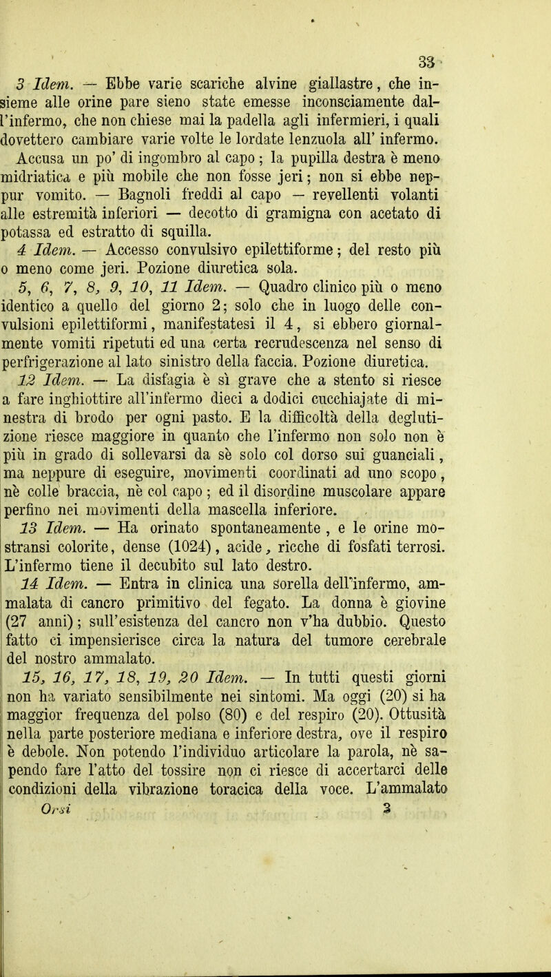 3 Idem. — Ebbe varie scariche alvine giallastre, clie in- sieme alle orine pare sieno state emesse inconsciamente dal- l'infermo, che non chiese mai la padella agli infermieri, i quali dovettero cambiare varie volte le lordate lenzuola all' infermo. Accusa un po' di ingombro al capo ; la pupilla destra è meno midriatica e più mobile che non fosse jeri ; non si ebbe nep- pur vomito. — Bagnoli freddi al capo — revellenti volanti alle estremità inferiori — decotto di gramigna con acetato di potassa ed estratto di squilla. 4 Idem. — Accesso convulsivo epilettiforme ; del resto più 0 meno come jeri. Pozione diuretica sola. 5, 6, 7, 8, 9, 10, 11 Idem. — Quadro clinico più o meno identico a quello del giorno 2; solo che in luogo delle con- vulsioni epilettiformi, manifestatesi il 4, si ebbero giornal- mente vomiti ripetuti ed una certa recrudescenza nel senso di perfrigerazione al lato sinistro della faccia. Pozione diuretica. 12 Idem. — La disfagia è sì grave che a stento si riesce a fare inghiottire all'infermo dieci a dodici cucchiajate di mi- nestra di brodo per ogni pasto. E la diflacoltà della degluti- zione riesce maggiore in quanto che l'infermo non solo non è più in grado di sollevarsi da se solo col dorso sui guanciali, ma neppure di eseguire, movimerìti coordinati ad uno scopo, ne colle braccia, ne col capo ; ed il disordine muscolare appare perfino nei movimenti della mascella inferiore. 13 Idem. — Ha orinato spontaneamente , e le orine mo- stransi colorite, dense (1024), acide, ricche di fosfati terrosi. L'infermo tiene il decubito sul lato destro. là Idem. — Entra in clinica una sorella delPinfermo, am- malata di cancro primitivo del fegato. La donna è giovine ' (27 anni) ; sull'esistenza del cancro non v'ha dubbio. Questo {fatto ci impensierisce circa la natura del tumore cerebrale j del nostro ammalato. 15, 16, 17, 18, 19, 20 Idem. — In tutti questi giorni non ha variato sensibilmente nei sintomi. Ma oggi (20) si ha maggior frequenza del polso (80) e del respiro (20). Ottusità nella parte posteriore mediana e inferiore destra, ove il respiro ! è debole. Non potendo l'individuo articolare la parola, ne sa- pendo fare l'atto del tossire non ci riesce di accertarci delle condizioni della vibrazione toracica delia voce. L'ammalato