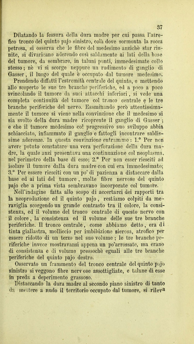Dilatando la fessura della dura madre per cui passa l'atro- fico tronco del quinto pajo sinistro, colà dove sormonta la rocca petrosa, si osserva che le fibre del medesimo anziché star riu- nite, si divaricano aderendo così saldamente ai lati della base del tumore, da sembrare, in taluni punti, immedesimate collo stesso ; ne vi si scorge neppure un rudimento di ganglio di Gasser, il luogo del quale è occupato dal tumore medesimo. Prendendo dilfatti Testremità centrale del quinto, e mettendo allo scoperto le sue tre branche periferiche, ed a poco a poco svincolando il tumore da suoi attac(;hi inferiori, si vede una completa continuità del tumore col tronco centrale e le tre branche periferiche del nervo. Esaminando però attentissima- mente il tumore si viene nella convinzione che il medesimo si sia svolto della dura madre ricoprente il ganglio di Gasser ; e che il tumore medesimo col progressivo suo sviluppo abbia schiacciato, infiammato il ganglio e fattogli incontrare saldis- sime aderenze. In questa convinzione entrammo : 1.° Per non avere potuto constatare una vera perforazione della dura ma- dre, la quale anzi presentava una continuazione col neoplasma, nel perimetro della base di esso; 2.° Per non esser riesciti ad isolare il tumore dalla dura madre con cui era immedesimato; SJ Per essere riesciti con un po' di pazienza a distaccare dalla base ed ai lati del tumore , molte fibre nervose del quinto pajo che a prima vista sembravano incorporate col tumore. Neirindagine fatta allo scopo di accertarci dei rapporti tra ìa neoproduzione ed il quinto pajo, restiamo colpiti da me- raviglia scorgendo un grande contrasto tra il colore, la consi- stenza, ed il volume del tronco centrale di questo nervo con il colore, la consistenza ed il volume delle sue tre branche periferiche. Il tronco centrale, come abbiamo detto, era di tinta giallastra, molliccio per imbibizione sierosa, atrofico per essere ridotto di un terzo nel suo volume ; le tre branche pe- riferiche invece mostravansi appena un po'arrossate, ma erano di consistenza e di volume pressoché eguali alle tre branche periferiche del quinto pajo destro. Osservato un frammento del tronco centrale del quinto pajo sinistro si veggono fibre nerv ose assottigliate, e talune di esse in preda a deperimento grassoso. Distaccando la dura madre al secondo piano sinistro di tanto da mci tere a nudo il territorio occupato dal tumore, si rilev^