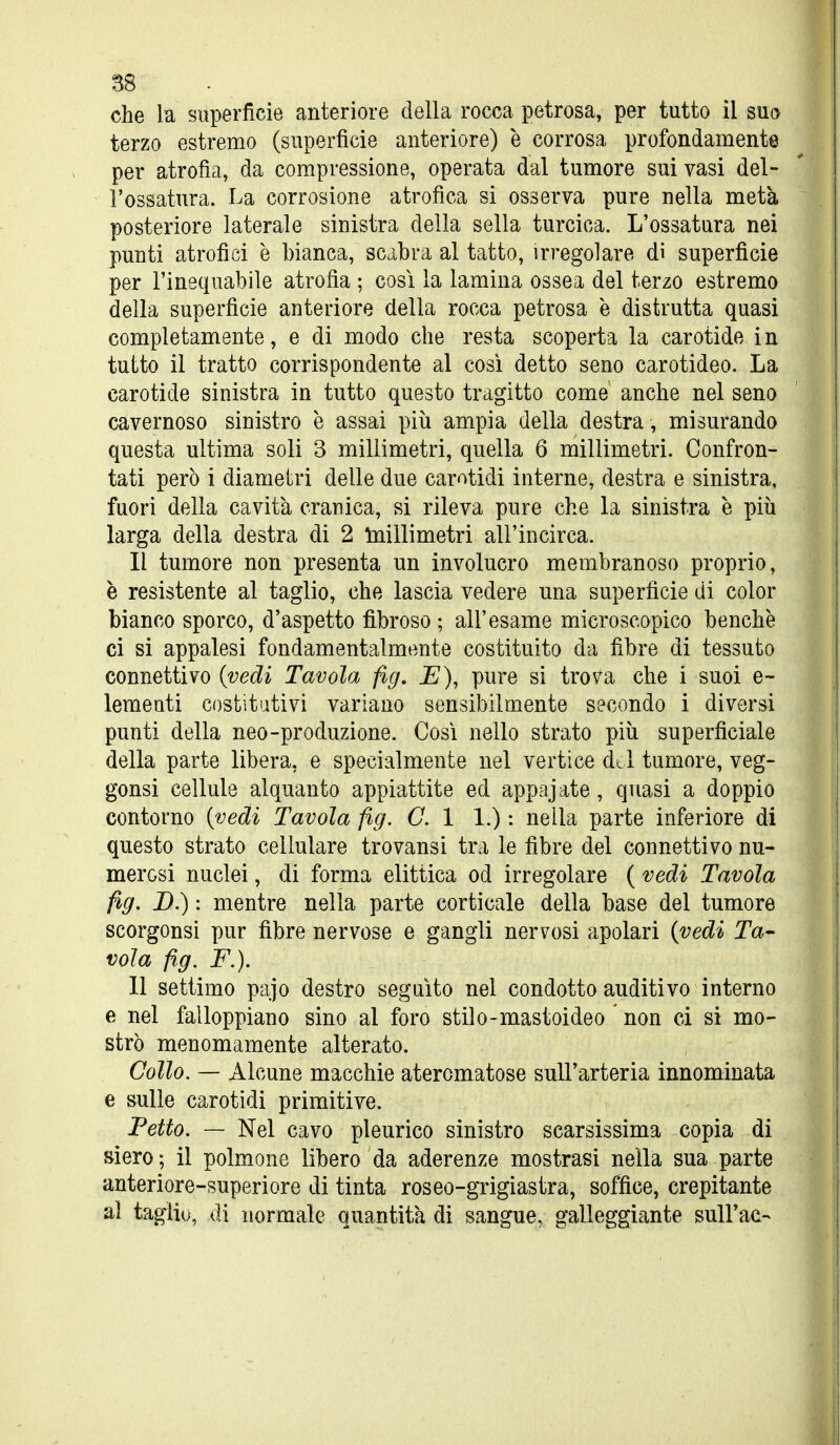 che la superficie anteriore della rocca petrosa, per tutto il sua terzo estremo (superficie anteriore) è corrosa profondamente per atrofia, da compressione, operata dal tumore sui vasi del- l'ossatura. La corrosione atrofica si osserva pure nella metà posteriore laterale sinistra della sella turcica. L'ossatura nei punti atrofici è bianca, scabra al tatto, irregolare dì superficie per l'inequabile atrofìa ; così la lamina ossea del terzo estremo della superficie anteriore della rocca petrosa è distrutta quasi completamente, e di modo che resta scoperta la carotide in tutto il tratto corrispondente al cosi detto seno carotideo. La carotide sinistra in tutto questo tragitto come anche nel seno cavernoso sinistro è assai più ampia della destra, misurando questa ultima soli 3 millimetri, quella 6 millimetri. Confron- tati però i diametri delle due carotidi interne, destra e sinistra, fuori della cavità cranica, si rileva pure che la sinistra è più larga della destra di 2 luillimetri all'incirca. Il tumore non presenta un involucro membranoso proprio, è resistente al taglio, che lascia vedere una superficie di color bianco sporco, d'aspetto fibroso ; all'esame microscopico benché ci si appalesi fondamentalmente costituito da fibre di tessuto connettivo {vedi Tavola fig. E), pure si trova che i suoi e- lemeati costitutivi variano sensibilmente secondo i diversi punti della neo-produzione. Così nello strato più superficiale della parte libera, e specialmente nel vertice dol tumore, veg- gonsi cellule alquanto appiattite ed appajate, quasi a doppio contorno {vedi Tavola fig. G. 1 1.) : nella parte inferiore di questo strato cellulare trovansi tra le fibre del connettivo nu- merosi nuclei, di forma elittica od irregolare ( vedi Tavola fig, B.) : mentre nella parte corticale della base del tumore scorgonsi pur fibre nervose e gangli nervosi apolari {vedi Ta- vola fig. F.). 11 settimo pajo destro seguito nel condotto auditivo interno e nel falloppiano sino al foro stilo-mastoideo non ci si mo- strò menomamente alterato. Collo. — Alcune macchie ateromatose sull'arteria innominata e sulle carotidi primitive. Petto. — Nel cavo pleurico sinistro scarsissima copia di siero; il polmone libero da aderenze mostrasi nella sua parte anteriore-superiore di tinta roseo-grigiastra, soffice, crepitante al taglio, di normale quantità di sangue, galleggiante sull'ac-