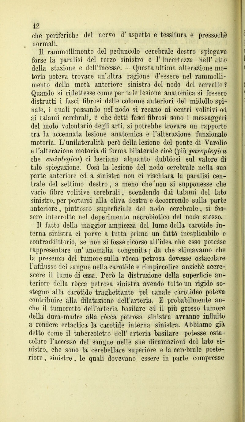 che periferiche del ner^o d' aspetto e tessitura e pressoché normali. II rammollimento del peduncolo cerebrale destro spiegava forse la paralisi del terzo sinistro e l'incertezza nell' atto della stazione e dell'incesso. — Questa ultima alterazione mo- toria poteva trovare un'altra ragione d'essere nel rammolli- mento della metà anteriore sinistra del nodo del cervello ? Quando si riflettesse come per tale lesione anatomica si fossero distrutti i fasci fibrosi delle colonne anteriori del midollo spi- nale, i quali passando pel nodo si recano ai centri volitivi od ai talami cerebrali, é che detti fasci fibrosi sono i messaggeri del moto volontario degli arti, si potrebbe trovare un rapporto tra la accennata lesione anatomica e l'alterazione funzionale motoria. L'unilateralità però della lesione del ponte di Varolio e Talterazione motoria di forma bilaterale cioè (piti pareplegica che emiplegica) ci lasciano alquanto dubbiosi sul valore di tale spiegazione. Così la lesione del nodo cerebrale nella sua parte anteriore ed a sinistra non ci rischiara la paralisi cen- trale del settimo destro, a meno che 'non si supponesse che varie fibre volitive cerebrali, scendendo dai talami del lato sinistro, per portarsi alla oliva destra e decorrendo sulla parte anteriore, piuttosto superficiale del nodo cerebrale, si fos- sero interrotte nel deperimento necrobiotico del nodo stesso. Il fatto della maggior ampiezza del lume della carotide in- terna sinistra ci parve a tutta prima un fattó inesplicabile e contraddittorio, se non si fosse ricorso all'idea che esso potesse rappresentare un' anomalia congenita ; da che stimavamo che la presenza del tumore sulla ròcca petrosa dovesse ostacolare l'afflusso del sangue nella carotide e rimpiccolire anziché accre- scere il lume di essa. Però la distruzione della superficie an- teriore della ròcca petrosa sinistra avendo tolto un rigido so- stegno alla carotide traghettante pel canale carotideo poteva contribuire alla dilatazione dell'arteria. E probabilmente an- che il tumoretto dell'arteria basilare ed il più grosso tumore della dura-madre alla ròcca petrosa sinistra avranno influito a rendere ectactica la carotide interna sinistra. Abbiamo già detto come il tubercoletto dell' arteria basilare potesse osta- colare l'accesso del sangue nelle sue diramazioni del lato si- nistro, che sono la cerebellare superiore e la cerebrale poste- riore , sinistre , le quali dovevano essere in parte compresse