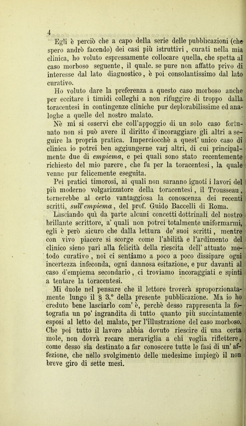 Egli e perciò che a capo della serie delle pubblicazioni (clie^ spero andrò facendo) dei casi più istruttivi, curati nella mia clinica, ho voluto espressamente collocare quella, che spetta al caso morboso seguente, il quale, se pure non affatto privo di interesse dal lato diagnostico, è poi consolantissimo dal lato curativo. Ho voluto dare la preferenza a questo caso morboso anche per eccitare i timidi colleghi a non rifuggire di troppo dalla, toracentesi in contingenze cliniche pur deplorabilissime ed ana- loghe a quelle del nostro malato. Ne mi si osservi che coli'appoggio di un solo caso fortu- nato non si può avere il diritto d'incoraggiare gli altri a se- guire la propria pratica. Imperciocché a quest' unico caso di clinica io potrei ben aggiungerne varj altri, di cui principal- mente due di empiema, e pei quali sono stato recentemente richiesto del mio parere, che fu per la toracentesi, la quale venne pur felicemente eseguita. Pei pratici timorosi, ai quali non saranno ignoti i lavori del più moderno volgarizzatore della toracentesi, il Trousseau, tornerebbe al certo vantaggiosa la conoscenza dei recenti scritti, sulVempiema, del prof. Guido Baccelli di Koma. Lasciando qui da parte alcuni concetti dottrinali del nostro brillante scrittore, a' quali non potrei totalmente uniformarmi, egli è però sicuro che dalla lettura de' suoi scritti, mentre con vivo piacere si scorge come l'abilità e l'ardimento del clinico sieno pari alla felicità della riescita dell' attuato me- todo curativo , noi ci sentiamo a poco a poco dissipare ogni incertezza infeconda, ogni dannosa esitazione, e pur davanti al caso d'empiema secondario, ci troviamo incoraggiati e spinti a tentare la toracentesi. Mi duole nel pensare che il lettore troverà sproporzionata- mente lungo il § 3.^ della presente pubblicazione. Ma io ho creduto bene lasciarlo com' è, perchè desso rappresenta la fo- togratìa un po' ingrandita di tutto quanto più succintamente esposi al letto del malato, per l'illustrazione del caso morboso. Che poi tutto il lavoro abbia dovuto riescire di una certa mi mole, non dovrà recare meraviglia a chi voglia riflettere ^ come desso sia destinato a far conoscere tutte le fasi di un' af- ^ fezione, che nello svolgimento delle medesime impiegò il non breve giro di sette mesi.