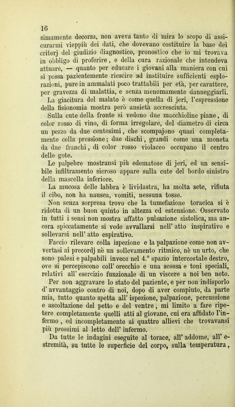 simamente decorsa, non aveva tanto di mira lo scopo di assi- curarmi vieppiù dei dati, che dovevano costituire la base dei criterj del giudizio diagnostico, pronostico che io mi trovava in obbligo di proferire, e della cura razionale che intendeva attuare, — quanto per educare i giovani alla maniera con cui si possa pazientemente riescire ad instituire sufficienti esplo- razioni, pure in ammalati poco trattabili per età, per carattere, per gravezza di malattia, e senza menomamente danneggiarli. La giacitura del malato è come quella di jeri, l'espressione della fisionomia mostra però ansietà accresciuta. Sulla cute della fronte si vedono due macchioline piane, di color rosso di vino, di forma irregolare, del diametro di circa un pezzo da due centesimi, che scompajono quasi completa- mente colla pressione ; due dischi, grandi come una moneta da due franchi, di color rosso violaceo occupano il centro delle gote. Le palpebre mostransi piìi edematose di jeri, ed un sensi- bile iufiltramento sieroso appare sulla cute del bordo sinistro della mascella inferiore. La mucosa delle labbra è lividastra, ha molta sete, rifiuta il cibo, non ha nausea, vomiti, nessuna tosse. Non senza sorpresa trovo che la tumefazione toracica si è ridotta di un buon quinto in altezza ed estensione. Osservato in tutti i sensi non mostra affatto pulsazione sistolica, ma an- cora spiccatamente si vede avvallarsi nel!' atto inspirativo e sollevarsi nelF atto espirativo. Faccio rilevare colla ispezione e la palpazione come non av- vertasi ai precordj ne un sollevamento ritmico, ne un urto, che sono palesi e palpabili invece nel 4.* spazio intercostale destro, ove si percepiscono coli' orecchio e una scossa e toni speciali, relativi all' esercizio funzionale di un viscere a noi ben noto. Per non aggravare lo stato del paziente, e per non indisporlo d' avvantaggio contro di noi, dopo di aver compiuto, da parte mia, tutto quanto spetta all' ispezione, palpazione, percussione e ascoltazione del petto e del ventre, mi limito a fare ripe- tere completamente quelli atti al giovane, cui era affidato l'in- fermo , ed incompletamente ai quattro allievi che trovavansi pili prossimi al letto dell' infermo. Da tutte le indagini eseguite al torace, ali* addome, all' e- stremità, su tutte le superficie del corpo, sulla temperatura,