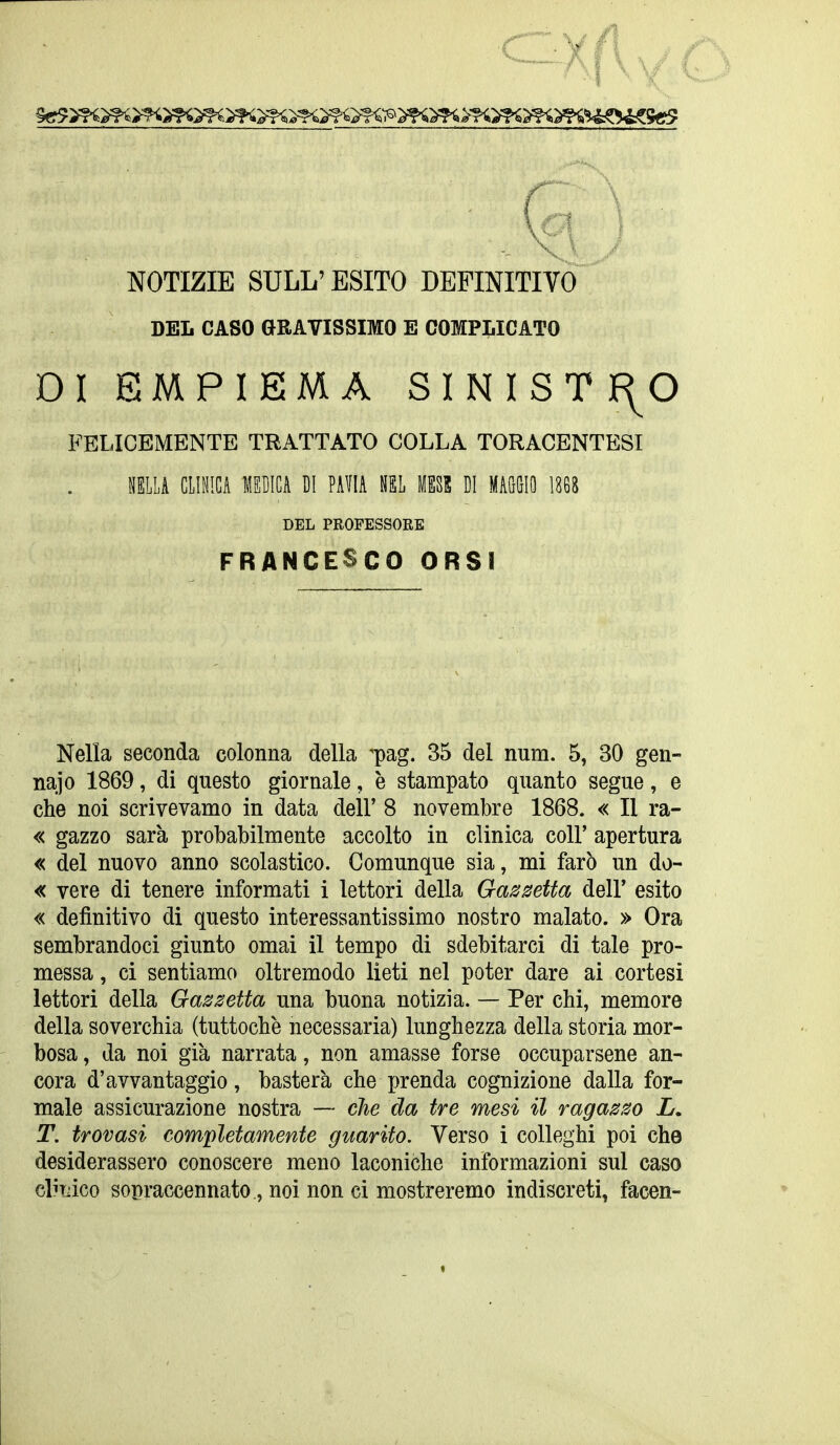 NOTIZIE SULL'ESITO DEFINITIVO DEL CASO GRAVISSIMO E COMPLICATO DI EMPIEMA SINISTf^O FELICEMENTE TRATTATO COLLA TORACENTESI ELLA CIIMGA MEDICA DI PAVIA NEL MESE DI MAGGIO \m DEL PROFESSORE FRANCESCO ORSI Nella seconda colonna della ^pag. 35 del num. 5, 30 gen- nai o 1869, di questo giornale, è stampato quanto segue, e che noi scrivevamo in data dell' 8 novembre 1868. « Il ra- « gazzo sarà probabilmente accolto in clinica coli' apertura « del nuovo anno scolastico. Comunque sia, mi farò un do- « vere di tenere informati i lettori della Gazzetta dell' esito « definitivo di questo interessantissimo nostro malato. » Ora sembrandoci giunto omai il tempo di sdebitarci di tale pro- messa , ci sentiamo oltremodo lieti nel poter dare ai cortesi lettori della Gazzetta una buona notizia. — Per chi, memore della soverchia (tuttoché necessaria) lunghezza della storia mor- bosa , da noi già narrata, non amasse forse occuparsene an- cora d'avvantaggio, basterà che prenda cognizione dalla for- male assicurazione nostra — che da tre mesi il ragazzo L. T. trovasi completamente guarito. Verso i colleghi poi che desiderassero conoscere meno laconiche informazioni sul caso elirnco sopraccennato, noi non ci mostreremo indiscreti, facen-