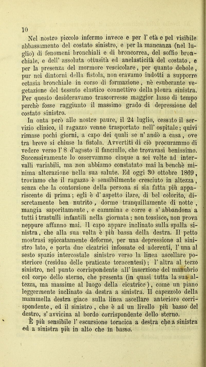 Nei nostro piccolo infermo invece e per Y età e pel visibile abbassamento del costato sinistro, e per la mancanza (nel lu- glio) di fenomeni bronchiali e di broncorrea, del soffio bron- chiale, e dell' assoluta ottusità ed anelasticità del costato, e per la presenza del mormore vescicolare, per quanto debole, pur nei dintorni della fistola, non eravamo indotti a supporre ectasia bronchiale in corso di formazione, ne esuberante ve- getazione del tessuto elastico connettivo della pleura sinistra. Per questo desideravamo trascorresse maggior lasso di tempo perchè fosse raggiunto il massimo grado di depressione del costato sinistro. In onta però alle nostre paure, il 24 luglio, cessato il ser- vizio clinico, il ragazzo venne trasportato nell' ospitale ; quivi rimase pochi giorni, a capo dei quali se n' andò a casa, ove tra breve si chiuse la fistola. Avvertiti di ciò procurammo di vedere verso 1' 8 d'agosto il fanciullo, che trovavasi benissimo. Successivamente lo osservammo cinque a sei volte ad inter- valli variabili, ma non abbiamo constatato mai la benché mi- nima alterazione nella sua salute. Ed oggi 30 ottobre 1869, troviamo che il ragazzo è sensibilmente cresciuto in altezza, senza che la contorsione della persona si sia fatta piìi appa- riscente di prima ; egli è d' aspetto ilare, di bel colorito, di- scretamente ben nutrito, dorme tranquillamente di notte , mangia saporitamente , e cammina e corre e s' abbandona a tutti i trastulli infantili nella giornata ; non tossisce, non prova neppure affanno mai. Il capo appare inclinato sulla spalla si- nistra, che alla sua volta è più bassa della destra. Il petto mostrasi spiccatamente deforme, per una depressione al sini- stro lato, e porta due cicatrici infossate ed aderenti, l'una al sesto spazio intercostale sinistro verso la linea ascellare po- steriore (residuo delle praticate toracentesi) ; 1' altra al terzo sinistro, nel punto corrispondente all' inserzione del manubrio col corpo dello sterno, che presenta (in quasi tutta la suor al- tezza, ma massime al luogo della cicatrice ), come un piano leggermente inclinato da destra a sinistra. 11 capezzolo della mammella destra giace sulla linea ascellare anteriore corri- spondente , ed il sinistro , che è ad un livello più basso del destro, s' avvicina al bordo corrispondente dello sterno. È più sensibile 1' escursione toracica a destra che a sinistra ed a sinistra più in alto che in basso.