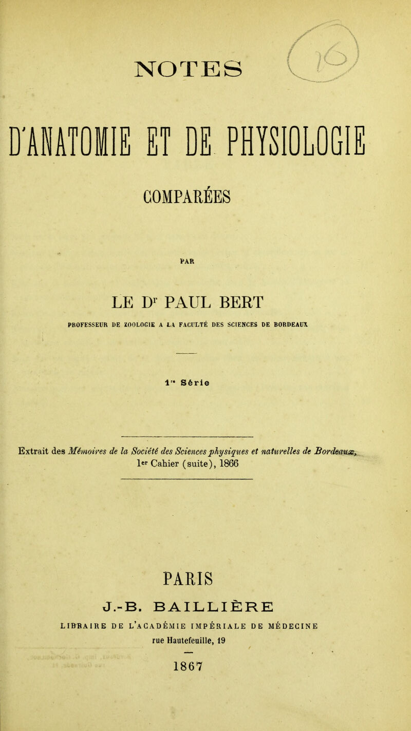 D'AiATÛilE ET DE PHYSIOLOGIE COMPARÉES LE D>- PAUL BERT PROFESSEUR DE ZOOLOGIE A L\ FACliLTÉ DES SCIENCES DE BORDEAUX Séri< Extrait des Mémoires de la Société des Sciences physiques et naturelles de Bordeau^s, Cahier (suite), 1866 PARIS J.-B. BAILLIÈRE LIBIÎAIRE DE l'académie EMPÉRIALE DE MÉDECINE rue Hautefeuille, 19 1867