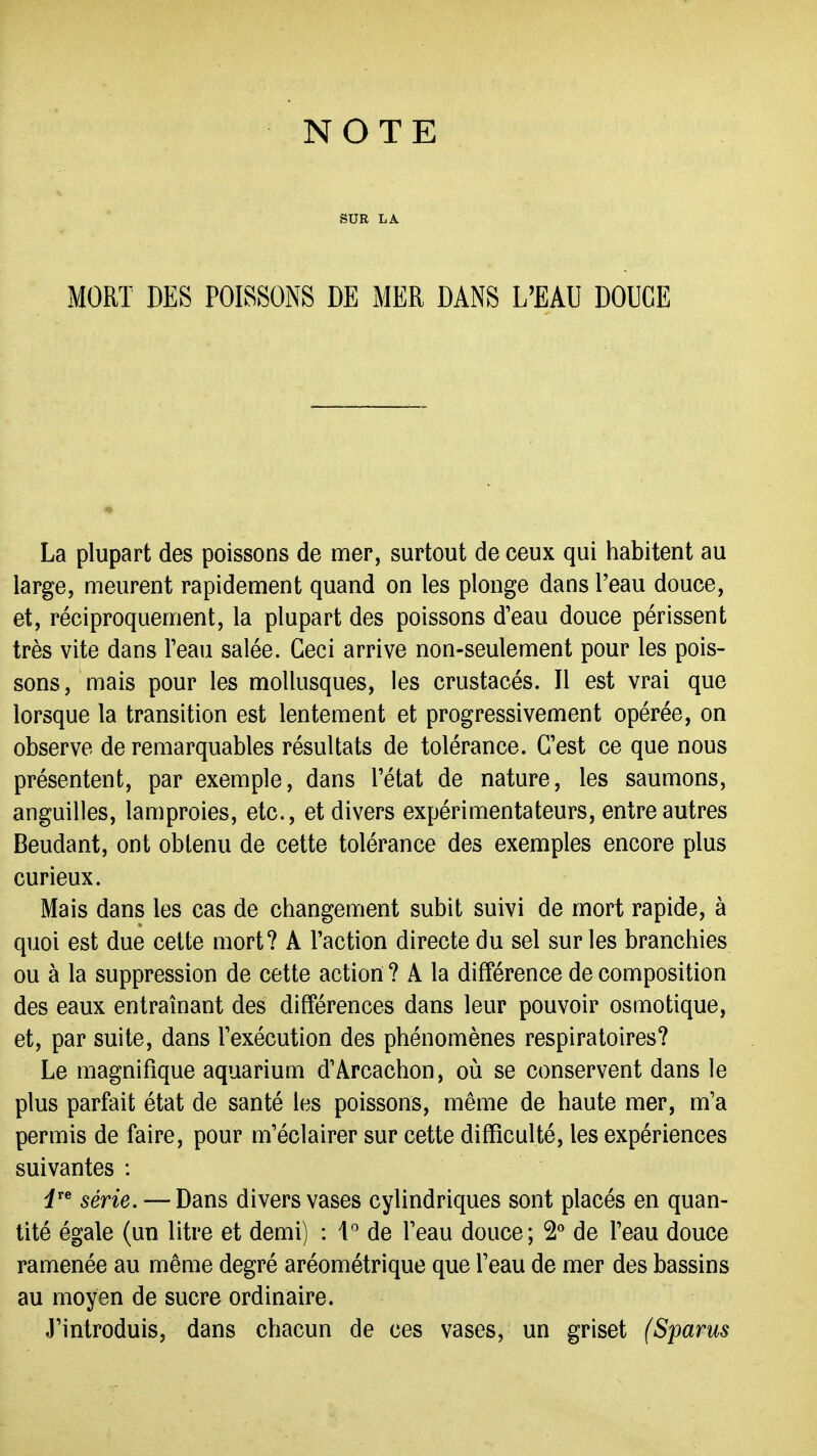 SUR LA MORT DES POISSONS DE MER DANS L'EAU DOUCE La plupart des poissons de mer, surtout de ceux qui habitent au large, meurent rapidement quand on les plonge dans l'eau douce, et, réciproquement, la plupart des poissons d'eau douce périssent très vite dans Teau salée. Ceci arrive non-seulement pour les pois- sons, mais pour les mollusques, les crustacés. Il est vrai que lorsque la transition est lentement et progressivement opérée, on observe de remarquables résultats de tolérance. C'est ce que nous présentent, par exemple, dans l'état de nature, les saumons, anguilles, lamproies, etc., et divers expérimentateurs, entre autres Boudant, ont obtenu de cette tolérance des exemples encore plus curieux. Mais dans les cas de changement subit suivi de mort rapide, à quoi est due cette mort? A l'action directe du sel sur les branchies ou à la suppression de cette action ? A la différence de composition des eaux entraînant des différences dans leur pouvoir osmotique, et, par suite, dans l'exécution des phénomènes respiratoires? Le magnifique aquarium d'Arcachon, où se conservent dans le plus parfait état de santé les poissons, même de haute mer, m'a permis de faire, pour m'éclairer sur cette difficulté, les expériences suivantes : i^^ série. — Dans divers vases cylindriques sont placés en quan- tité égale (un litre et demi) : 4^ de l'eau douce; 2** de l'eau douce ramenée au même degré aréométrique que l'eau de mer des bassins au moyen de sucre ordinaire. J'introduis, dans chacun de ces vases, un griset (Sparus