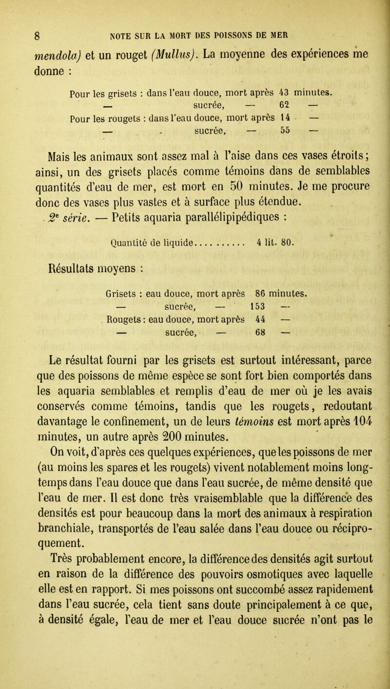 mendola) et un rouget (Mulhis). La moyenne des expériences me donne : Pour les grisets : dans Teaii douce, mort après 43 minutes. — sucrée, — 62 — Pour les rougets : dans l'eau douce, mort après 14 — — . sucrée, — 55 — Mais les animaux sont assez mal à Taise dans ces vases étroits ; ainsi, un des grisets placés comme témoins dans de semblables quantités d'eau de mer, est mort en 50 minutes. Je me procure donc des vases plus vastes et à surface plus étendue. . 2^ série. — Petits aquaria parallélipipédiques : Quantité de liquide 4 lit. 80. Résultats moyens : Grisets : eau douce, mort après 86 minutes. — sucrée, — 153 — , Rougets : eau douce, mort après 44 — — sucrée, — 68 ~ Le résultat fourni par les grisets est surtout intéressant, parce que des poissons de même espèce se sont fort bien comportés dans les aquaria semblables et remplis d'eau de mer où je les avais conservés comme témoins, tandis que les rougets, redoutant davantage le confinement, un de leurs témoins est mort après 104 minutes, un autre après 200 minutes. On voit, d'après ces quelques expériences, que les poissons de mer (au moins les spares et les rougets) vivent notablement moins long- temps dans l'eau douce que dans l'eau sucrée, de même densité que l'eau de mer. Il est donc très vraisemblable que la différence des densités est pour beaucoup dans la mort des animaux à respiration branchiale, transportés de Teau salée dans Feau douce ou récipro- quement. Très probablement encore, la différence des densités agit surtout en raison de la différence des pouvoirs osmotiques avec laquelle elle est en rapport. Si mes poissons ont succombé assez rapidement dans l'eau sucrée, cela tient sans doute principalement à ce que, à densité égale, l'eau de mer et l'eau douce sucrée n'ont pas le