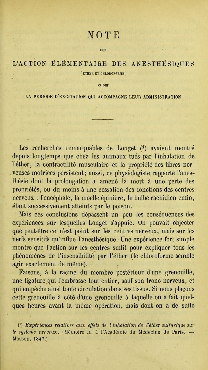 SUR L'ACTION ÉLÉMENTAIRE DES ANESTHÉSIQUES (ÉTHER ET CHLOROF0RME ) et sur LA PÉRIODE d'EXCITATIOx^ QUI ACCOMPAGNE LEUR ADMINISTRATION Les recherches remarquables de Longet (*) avaient montré depuis longtemps que chez les animaux tués par Tinhalation de réther, la contractilité musculaire et la propriété des fibres ner- veuses motrices persistent; aussi, ce physiologiste rapporte l'anes- thésie dont la prolongation a amené la mort à une perte des propriétés, ou du moins à une cessation des fonctions des centres nerveux : Tencéphale, la moelle épinière, le bulbe rachidien enfin, étant successivement atteints par le poison. Mais ces conclusions dépassent un peu les conséquences des expériences sur lesquelles Longet s'appuie. On pouvait objecter que peut-être ce n'est point sur lés centres nerveux, mais sur les nerfs sensitifs qu'influe l'anesthésique. Une expérience fort simple montre que l'action sur les centres suffît pour expliquer tous les phénomènes de l'insensibilité par l'éther (le chloroforme semble agir exactement de même). Faisons, à la racine du membre postérieur d'une grenouille, une ligature qui l'embrasse tout entier, sauf son tronc nerveux, et qui empêche ainsi toute circulation dans ses tissus. Si nous plaçons cette grenouille à côté d'une grenouille à laquelle on a fait quel- ques heures avant la même opération, mais dont on a de suite (M Expériences relatives aux effets de l'inhalation de Véther sulfurique sur le système nerveux. (Mémoire lu à l'Académie de Médecine de Paris. ~ Masson, 1847.)