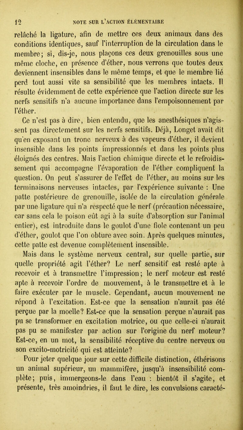 relâché la ligature, afin de mettre ces deux animaux dans des conditions identiques, sauf Tinterruption de la circulation dans le membre; si, dis-je, nous plaçons ces deux grenouilles sous une même cloche, en présence d'éther, nous verrons que toutes deux deviennent insensibles dans le même temps, et que le membre lié perd tout aussi vite sa sensibilité que les membres intacts. Il résulte évidemment de cette expérience que l'action directe sur les nerfs sensitifs n'a aucune importance dans l'empoisonnement par l'éther. Ce n'est pas à dire, bien entendu, que les anesthésiques n'agis- sent pas directement sur les nerfs sensitifs. Déjà, Longet avait dit qu'en exposant un tronc nerveux à des vapeurs d'éther, il devient insensible dans les points impressionnés et dans les points plus éloignés des centres. Mais l'action chimique directe et le refroidis- sement qui accompagne l'évaporation de l'éther compliquent la question. On peut s'assurer de l'effet de l'éther, au moins sur les terminaisons nerveuses intactes, par l'expérience suivante : Une patte postérieure de grenouille, isolée de la circulation générale par une ligature qui n'a respecté que le nerf (précaution nécessaire, car sans cela le poison eût agi à la suite d'absorption sur l'animal entier), est introduite dans le goulot d'une fiole contenant un peu d'éther, goulot que l'on obture avec soin. Après quelques minutes, cette patte est devenue complètement insensible. Mais dans le système nerveux central, sur quelle partie, sur quelle propriété agit l'éther? Le nerf sensitif est resté apte à recevoir et à transmettre l'impression; le nerf moteur est resté apte à recevoir l'ordre de mouvement, à le transmettre et à le faire exécuter par le muscle. Cependant, aucun mouvement ne répond à l'excitation. Est-ce que la sensation n'aurait pas été perçue par la moelle? Est-ce que la sensation perçue n'aurait pas pu se transformer en excitation motrice, ou que celle-ci n'aurait pas pu se manifester par action sur l'origine du nerf moteur? Est-ce, en un mot, la sensibilité réceptive du centre nerveux ou son excito-motricité qui est atteinte? Pour jeter quelque jour sur cette difficile distinction, éthérisons un animal supérieur, un mammifère, jusqu'à insensibilité com- plète; puis, immergeons-le dans l'eau : bientôt il s'agite, et présente, très amoindries, il faut le dire, les convulsions caracté-