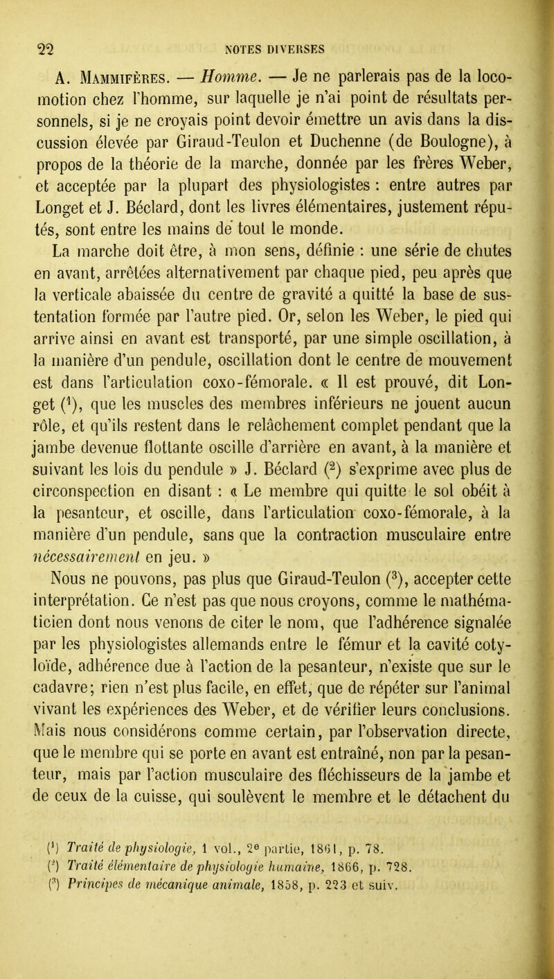 A. Mammifères. — Homme. — Je ne parlerais pas de la loco- motion chez rhomme, sur laquelle je n'ai point de résultats per- sonnels, si je ne croyais point devoir émettre un avis dans la dis- cussion élevée par Giraud-Teulon et Duchenne (de Boulogne), à propos de la théorie de la marche, donnée par les frères Weber, et acceptée par la plupart des physiologistes : entre autres par Longet et J. Béclard, dont les livres élémentaires, justement répu- tés, sont entre les mains dé tout le monde. La marche doit être, à mon sens, définie : une série de chutes en avant, arrêtées alternativement par chaque pied, peu après que la verticale abaissée du centre de gravité a quitté la base de sus- tentation formée par l'autre pied. Or, selon les Weber, le pied qui arrive ainsi en avant est transporté, par une simple oscillation, à la manière d'un pendule, oscillation dont le centre de mouvement est dans l'articulation coxo-féaiorale. « Il est prouvé, dit Lon- get C), que les muscles des membres inférieurs ne jouent aucun rôle, et qu'ils restent dans le relâchement complet pendant que la jambe devenue flottante oscille d'arrière en avant, à la manière et suivant les lois du pendule )) J. Béclard (^) s'exprime avec plus de circonspection en disant : ci Le membre qui quitte le sol obéit à la pesanteur, et oscille, dans l'articulation coxo-fémorale, à la manière d'un pendule, sans que la contraction musculaire entre nécessairement en jeu. » Nous ne pouvons, pas plus que Giraud-Teulon (^), accepter cette interprétation. Ce n'est pas que nous croyons, comme le mathéma- ticien dont nous venons de citer le nom, que l'adhérence signalée par les physiologistes allemands entre le fémur et la cavité coty- loïde, adhérence due à l'action de la pesanteur, n'existe que sur le cadavre; rien n'est plus facile, en effet, que de répéter sur l'animal vivant les expériences des Weber, et de vérifier leurs conclusions. Mais nous considérons comme certain, par l'observation directe, que le membre qui se porte en avant est entraîné, non par la pesan- teur, mais par l'action musculaire des fléchisseurs de la jambe et de ceux de la cuisse, qui soulèvent le membre et le détachent du (1) Traité de physiologie, 1 vol., 2^ partie, 18GI, p. 78. (') Traité élémentaire de physiologie humaine, 1866, p. 728. (■^) Principes de mécanique animale, 1858, p. 223 et suiv.