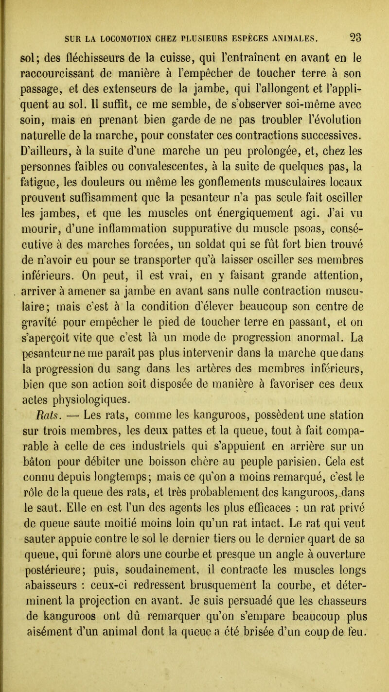 sol; des fléchisseurs de la cuisse, qui rentraînent en avant en le raccourcissant de manière à Tempêclier de toucher terre à son passage, et des extenseurs de la jambe, qui rallongent et l'appli- quent au sol. 11 suffit, ce me semble, de s observer soi-même avec soin, mais en prenant bien garde de ne pas troubler révolution naturelle de la marche, pour constater ces contractions successives. D'ailleurs, à la suite d'une marche un peu prolongée, et, chez les personnes faibles ou convalescentes, à la suite de quelques pas, la fatigue, les douleurs ou même les gonflements musculaires locaux prouvent suffisamment que la pesanteur n'a pas seule fait osciller les jambes, et que les muscles ont énergiquement agi. J'ai vu mourir, d'une inflammation suppurative du muscle psoas, consé- cutive à des marches forcées, un soldat qui se fût fort bien trouvé de n'avoir eu pour se transporter qu'à laisser osciller ses membres inférieurs. On peut, il est vrai, en y faisant grande attention, arriver à amener sa jambe en avant sans nulle contraction muscu- laire; mais c'est à la condition d'élever beaucoup son centre de gravité pour empêcher le pied de toucher terre en passant, et on s'aperçoit vite que c'est là un mode de progression anormal. La pesanteur ne me paraît pas plus intervenir dans la marche que dans la progression du sang dans les artères des membres inférieurs, bien que son action soit disposée de manière à favoriser ces deux actes physiologiques. Rats. — Les rats, comme les kanguroos, possèdent une station sur trois membres, les deux pattes et la queue, tout à fait compa- rable à celle de ces industriels qui s'appuient en arrière sur un bâton pour débiter une boisson chère au peuple parisien. Gela est connu depuis longtemps; mais ce qu'on a moins remarqué, c'est le rôle de la queue des rats, et très probablement des kanguroos, dans le saut. Elle en est l'un des agents les plus efficaces : un rat privé de queue saute moitié moins loin qu'un rat intact. Le rat qui veut sauter appuie contre le sol le dernier tiers ou le dernier quart de sa queue, qui forme alors une courbe et presque un angle à ouverture postérieure; puis, soudainement, il contracte les muscles longs abaisseurs : ceux-ci redressent brusquement la courbe, et déter- minent la projection en avant. Je suis persuadé que les chasseurs de kanguroos ont dû remarquer qu'on s'empare beaucoup plus aisément d'un animal dont la queue a été brisée d'un coup de feu.