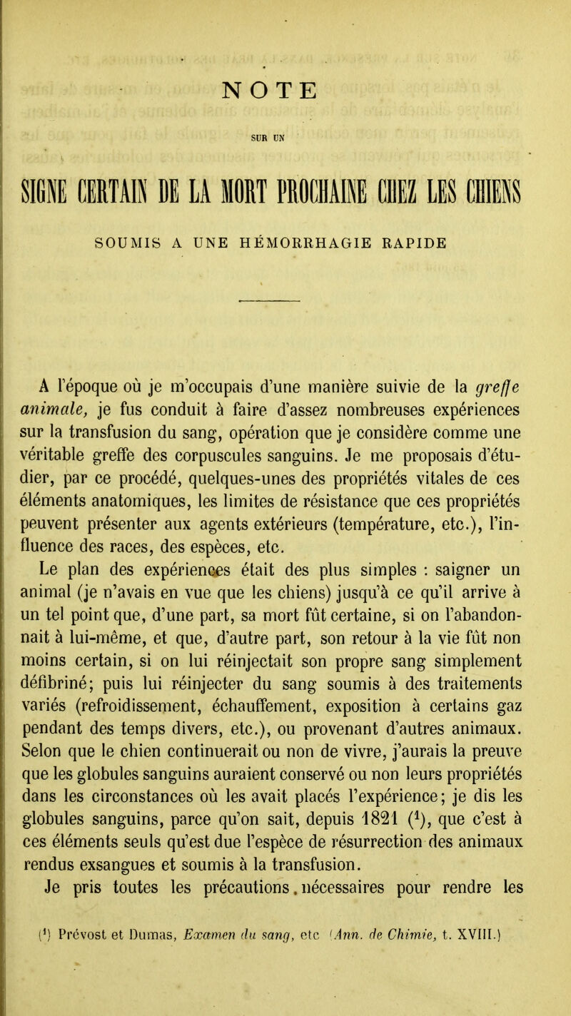NOTE SUR UN SIGl CERTAIN DE LA MORT PROCHAIl CHEZ LES CHIENS SOUMIS A UNE HÉMORRHAGIE RAPIDE A répoque où je m'occupais d'une manière suivie de la grefle animale, je fus conduit à faire d'assez nombreuses expériences sur la transfusion du sang, opération que je considère comme une véritable greffe des corpuscules sanguins. Je me proposais d'étu- dier, par ce procédé, quelques-unes des propriétés vitales de ces éléments anatomiques, les limites de résistance que ces propriétés peuvent présenter aux agents extérieurs (température, etc.), l'in- fluence des races, des espèces, etc. Le plan des expériences était des plus simples : saigner un animal (je n'avais en vue que les chiens) jusqu'à ce qu'il arrive à un tel point que, d'une part, sa mort fût certaine, si on l'abandon- nait à lui-même, et que, d'autre part, son retour à la vie fût non moins certain, si on lui réinjectait son propre sang simplement défibriné; puis lui réinjecter du sang soumis à des traitements variés (refroidissement, échauffement, exposition à certains gaz pendant des temps divers, etc.), ou provenant d'autres animaux. Selon que le chien continuerait ou non de vivre, j'aurais la preuve que les globules sanguins auraient conservé ou non leurs propriétés dans les circonstances où les avait placés l'expérience; je dis les globules sanguins, parce qu'on sait, depuis 1821 (^), que c'est à ces éléments seuls qu'est due l'espèce de résurrection des animaux rendus exsangues et soumis à la transfusion. Je pris toutes les précautions. nécessaires pour rendre les (') Prévost et Dumas, Examen du sang, etc <Ann. de Chimie, t. XVIII.)