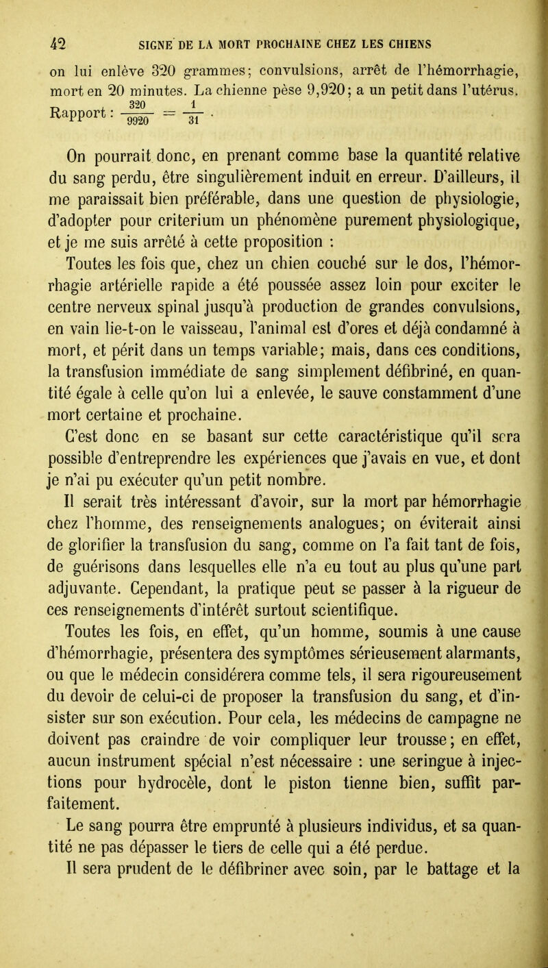 on lui enlève 320 grammes; convulsions, arrêt de l'hémorrhagie, mort en 20 minutes. La chienne pèse 9,920; a un petit dans l'utérus. , 320 1 Rapport --gf • On pourrait donc, en prenant comme base la quantité relative du sang perdu, être singulièrement induit en erreur. D'ailleurs, il me paraissait bien préférable, dans une question de physiologie, d'adopter pour critérium un phénomène purement physiologique, et je me suis arrêté à cette proposition : Toutes les fois que, chez un chien couché sur le dos, l'hémor- rhagie artérielle rapide a été poussée assez loin pour exciter le centre nerveux spinal jusqu'à production de grandes convulsions, en vain lie-t-on le vaisseau, l'animal est d'ores et déjà condamné à mort, et périt dans un temps variable; mais, dans ces conditions, la transfusion immédiate de sang simplement défibriné, en quan- tité égale à celle qu'on lui a enlevée, le sauve constamment d'une mort certaine et prochaine. C'est donc en se basant sur cette caractéristique qu'il sera possible d'entreprendre les expériences que j'avais en vue, et dont je n'ai pu exécuter qu'un petit nombre. Il serait très intéressant d'avoir, sur la mort par hémorrhagie chez l'homme, des renseignements analogues; on éviterait ainsi de glorifier la transfusion du sang, comme on l'a fait tant de fois, de guérisons dans lesquelles elle n'a eu tout au plus qu'une part adjuvante. Cependant, la pratique peut se passer à la rigueur de ces renseignements d'intérêt surtout scientifique. Toutes les fois, en effet, qu'un homme, soumis à une cause d'hémorrhagie, présentera des symptômes sérieusement alarmants, ou que le médecin considérera comme tels, il sera rigoureusement du devoir de celui-ci de proposer la transfusion du sang, et d'in- sister sur son exécution. Pour cela, les médecins de campagne ne doivent pas craindre de voir compliquer leur trousse; en effet, aucun instrument spécial n'est nécessaire : une seringue à injec- tions pour hydrocèle, dont le piston tienne bien, suffit par- faitement. Le sang pourra être emprunté à plusieurs individus, et sa quan- tité ne pas dépasser le tiers de celle qui a été perdue. Il sera prudent de le défibriner avec soin, par le battage et la