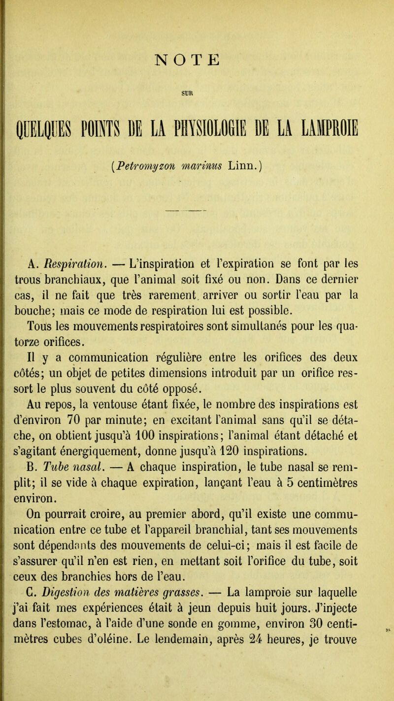 NOTE SUR HmpS POINTS BE LA PHYSIOLOGIE DE Li LAMPROIE [Petromyzon marims Linn.) A. Respiration. — L'inspiration et Texpiration se font par les trous branchiaux, que l'animal soit fixé ou non. Dans ce dernier cas, il ne fait que très rarement arriver ou sortir Teau par la bouche; mais ce mode de respiration lui est possible. Tous les mouvements respiratoires sont simultanés pour les qua- torze orifices. Il y a communication régulière entre les orifices des deux côtés; un objet de petites dimensions introduit par un orifice res- sort le plus souvent du côté opposé. Au repos, la ventouse étant fixée, le nombre des inspirations est d'environ 70 par minute; en excitant fanimal sans qu'il se déta- che, on obtient jusqu'à 100 inspirations; l'animal étant détaché et s'agitant énergiquement, donne jusqu'à 120 inspirations. B. Tuhe nasal. — A chaque inspiration, le tube nasal se rem- plit; il se vide à chaque expiration, lançant l'eau à 5 centimètres environ. On pourrait croire, au premier abord, qu'il existe une commu- nication entre ce tube et l'appareil branchial, tant ses mouvements sont dépendrints des mouvements de celui-ci; mais il est facile de s'assurer qu'il n'en est rien, en mettant soit l'orifice du tube, soit ceux des branchies hors de l'eau. C. Digestion des matières grasses. — La lamproie sur laquelle j'ai fait mes expériences était à jeun depuis huit jours. J'injecte dans l'estomac, à l'aide d'une sonde en gomme, environ 30 centi- mètres cubes d'oléine. Le lendemain, après 24 heures, je trouve