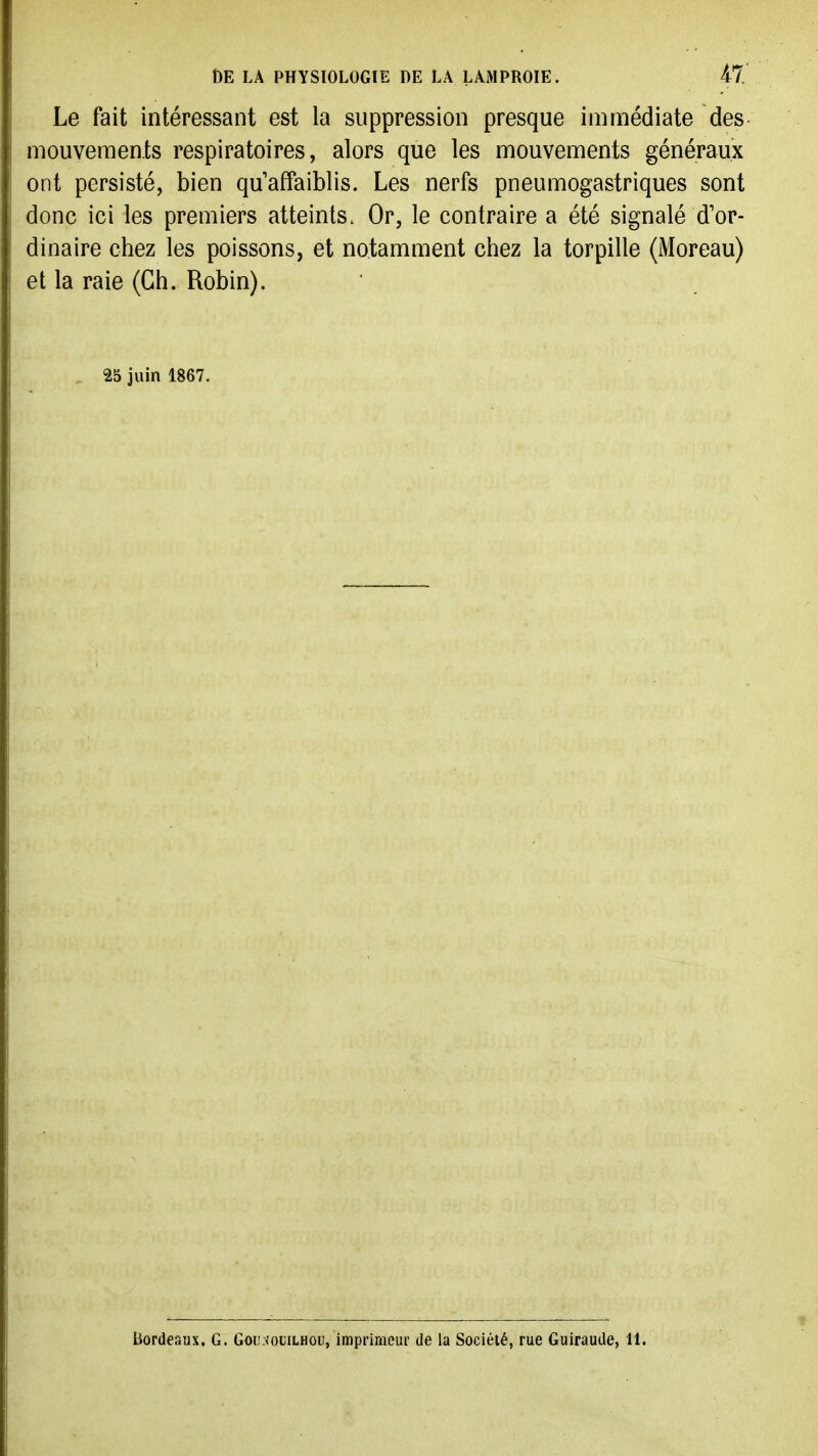 DE LA PHYSIOLOGIE DE LA LAMPROIE. il. Le fait intéressant est la suppression presque immédiate des mouvements respiratoires, alors que les mouvements généraux ont persisté, bien quaffaiblis. Les nerfs pneumogastriques sont donc ici les premiers atteints. Or, le contraire a été signalé d'or- dinaire chez les poissons, et notamment chez la torpille (Moreau) et la raie (Ch. Robin). 25 juin 1867. Bordeaux. G. Goij:<ouilhou, imprimeur de la Société, rue Guiraude, 11.