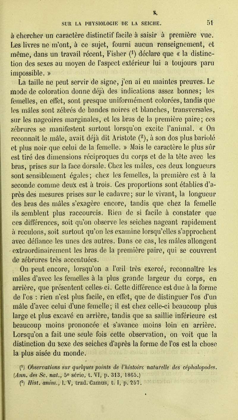 à chercher un caractère distinctif facile à saisir à première vue. Les livres ne m'ont, à ce sujet, fourni aucun renseignement, et même, dans un travail récent, Fisher (^) déclare que (( la distinc- tion des sexes au moyen de Taspect extérieur lui a toujours paru impossible. » La taille ne peut servir de signe, j'en ai eu maintes preuves. Le mode de coloration donne déjà des indications assez bonnes; les femelles, en effet, sont presque uniformément colorées, tandis que les mâles sont zébrés de bandes noires et blanches, transversales, sur les nageoires marginales, et les bras de la première paire; ces zébrures se manifestent surtout lorsqu'on excite l'animal. (( On reconnaît le mâle, avait déjà dit Aristote (^), à son dos plus bariolé et plus noir que celui de la femelle. » Mais le caractère le plus sûr est tiré des dimensions réciproques du corps et de la tête avec les bras, prises sur la face dorsale. Chez les mâles, ces deux longueurs sont sensiblement égales ; chez les femelles, la première est à la seconde comme deux est à trois. Ces proportions sont établies d'a- près des mesures prises sur le cadavre; sur le vivant, la longueur des bras des mâles s'exagère encore, tandis que chez la femelle ils semblent plus raccourcis. Rien de si facile à constater que ces différences, soit qu'on observe les seiches nageant rapidement à reculons, soit surtout qu'on les examine lorsqu'elles s'approchent avec défiance les unes des autres. Dans ce cas, les mâles allongent ' extraordinairement les bras de la première paire, qui se couvrent de zébrures très accentuées. On peut encore, lorsqu'on a l'œil très exercé, reconnaître les mâles d'avec les femelles à la plus grande largeur du corps, en arrière, que présentent celles-ci. Cette différence est due à la forme de l'os : rien n'est plus facile, en effet, que de distinguer l'os d'un mâle d'avec celui d'une femelle; il est chez celle-ci beaucoup plus large et plus excavé en arrière, tandis que sa saillie inférieure est beaucoup moins prononcée et s'avance moins loin en arrière. Lorsqu'on a fait une seule fois cette observation, on voit que la distinction du 'sexe des seiches d'après la forme de l'os est la chose la plus aisée du monde. (*) Observations sur quelques points de l'histoire naturelle des céphalopodes. {Ann, des Se. nat., 5<> série, t. VI, p. 313, 1865.) (^) Hist. anim., 1. V, trad. Camus, t. I, p. 257.