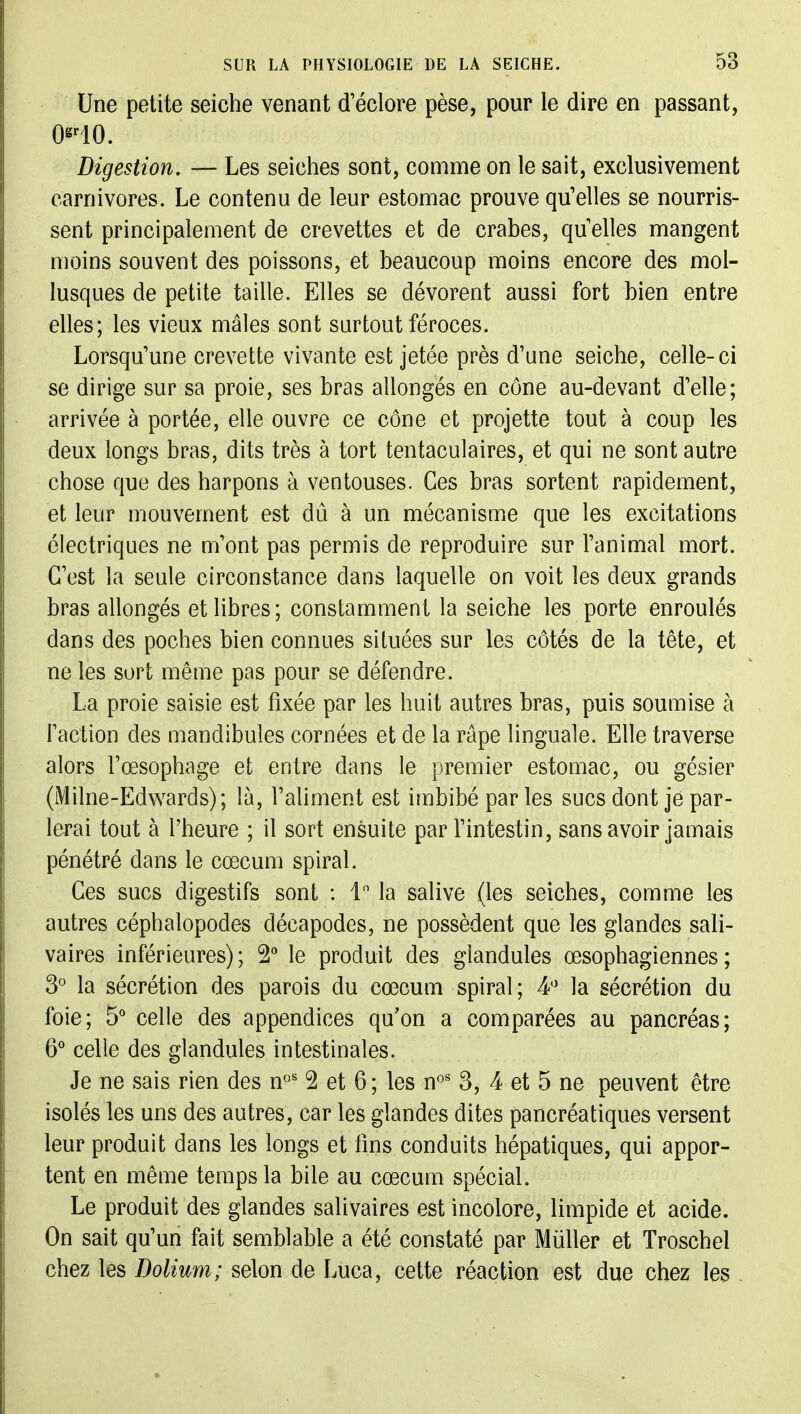 Une petite seiche venant d'éclore pèse, pour le dire en passant, Digestion. — Les seiches sont, comme on le sait, exclusivement carnivores. Le contenu de leur estomac prouve qu'elles se nourris- sent principalement de crevettes et de crabes, quelles mangent moins souvent des poissons, et beaucoup moins encore des mol- lusques de petite taille. Elles se dévorent aussi fort bien entre elles; les vieux mâles sont surtout féroces. Lorsqu'une crevette vivante est jetée près d'une seiche, celle-ci se dirige sur sa proie, ses bras allongés en cône au-devant d'elle; arrivée à portée, elle ouvre ce cône et projette tout à coup les deux longs bras, dits très à tort tentaculaires, et qui ne sont autre chose que des harpons à ventouses. Ces bras sortent rapidement, et leur mouvement est dû à un mécanisme que les excitations électriques ne m'ont pas permis de reproduire sur l'animal mort. C'est la seule circonstance dans laquelle on voit les deux grands bras allongés et libres; constamment la seiche les porte enroulés dans des poches bien connues situées sur les côtés de la tête, et ne les sort même pas pour se défendre. La proie saisie est fixée par les huit autres bras, puis soumise à faction des mandibules cornées et de la râpe linguale. Elle traverse alors l'œsophage et entre dans le premier estomac, ou gésier (Milne-Edwards); là, l'ahment est imbibé par les sucs dont je par- lerai tout à l'heure ; il sort ensuite par f intestin, sans avoir jamais pénétré dans le cœcum spiral. Ces sucs digestifs sont : 1 la salive (les seiches, comme les autres céphalopodes décapodes, ne possèdent que les glandes sali- vaires inférieures); le produit des glandules œsophagiennes; 3° la sécrétion des parois du cœcum spiral; 4'' la sécrétion du foie; 5' celle des appendices qu'on a comparées au pancréas; 6'' celle des glandules intestinales. Je ne sais rien des n^' 2 et 6 ; les n°' 3, 4 et 5 ne peuvent être isolés les uns des autres, car les glandes dites pancréatiques versent leur produit dans les longs et fins conduits hépatiques, qui appor- tent en même temps la bile au cœcum spécial. Le produit des glandes salivaires est incolore, limpide et acide. On sait qu'un fait semblable a été constaté par Millier et Troschel chez les Dolium; selon de Luca, cette réaction est due chez les