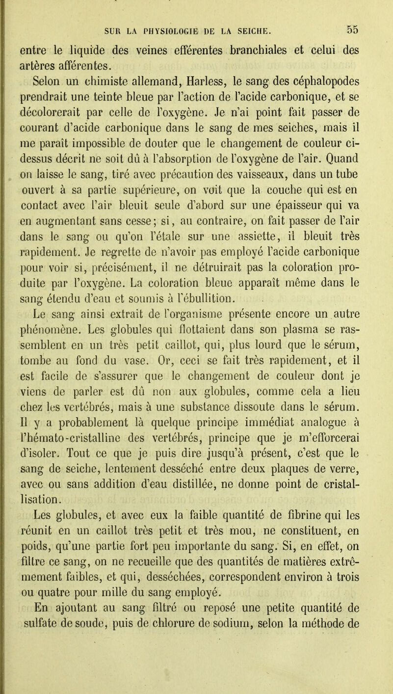 entre le liquide des veines efférentes branchiales et celui des artères afférentes. Selon un chimiste allemand, Harless, le sang des céphalopodes prendrait une teinte bleue par Faction de l'acide carbonique, et se décolorerait par celle de l'oxygène. Je n'ai point fait passer de courant d'acide carbonique dans le sang de mes seiches, mais il me paraît impossible de douter que le changement de couleur ci- dessus décrit ne soit dû à l'absorption de l'oxygène de l'air. Quand on laisse le sang, tiré avec précaution des vaisseaux, dans un tube ouvert à sa partie supérieure, on voit que la couche qui est en contact avec l'air bleuit seule d'abord sur une épaisseur qui va en augmentant sans cesse; si, au contraire, on fait passer de l'air dans le sang ou qu'on l'étalé sur une assiette, il bleuit très rapidement. Je regrette de n'avoir pas employé l'acide carbonique pour voir si, précisément, il ne détruirait pas la coloration pro- duite par l'oxygène. La coloration bleue apparaît même dans le sang étendu d'eau et soumis à TébuUition. Le sang ainsi extrait de Torganisme présente encore un autre phénomène. Les globules qui flottaient dans son plasma se ras- semblent en un très petit caillot, qui, plus lourd que le sérum, tombe au fond du vase. Or, ceci se fait très rapidement, et il est facile de s'assurer que le changement de couleur dont je viens de parler est dû non aux globules, comme cela a lieu chez les vertébrés, mais à une substance dissoute dans le sérum. Il y a probablement là quelque principe immédiat analogue à l'hémato-cristalline des vertébrés, principe que je m'efforcerai d'isoler. Tout ce que je puis dire jusqu'à présent, c'est que le sang de seiche, lentement desséché entre deux plaques de verre, avec ou sans addition d'eau distillée, ne donne point de cristal- lisation. Les globules, et avec eux la faible quantité de fibrine qui les réunit en un caillot très petit et très mou, ne constituent, en poids, qu'une partie fort peu importante du sang. Si, en effet, on filtre ce sang, on ne recueille que des quantités de matières extrê- mement faibles, et qui, desséchées, correspondent environ à trois ou quatre pour mille du sang employé. En ajoutant au sang filtré ou reposé une petite quantité de sulfate de soude, puis de chlorure de sodium, selon la méthode de