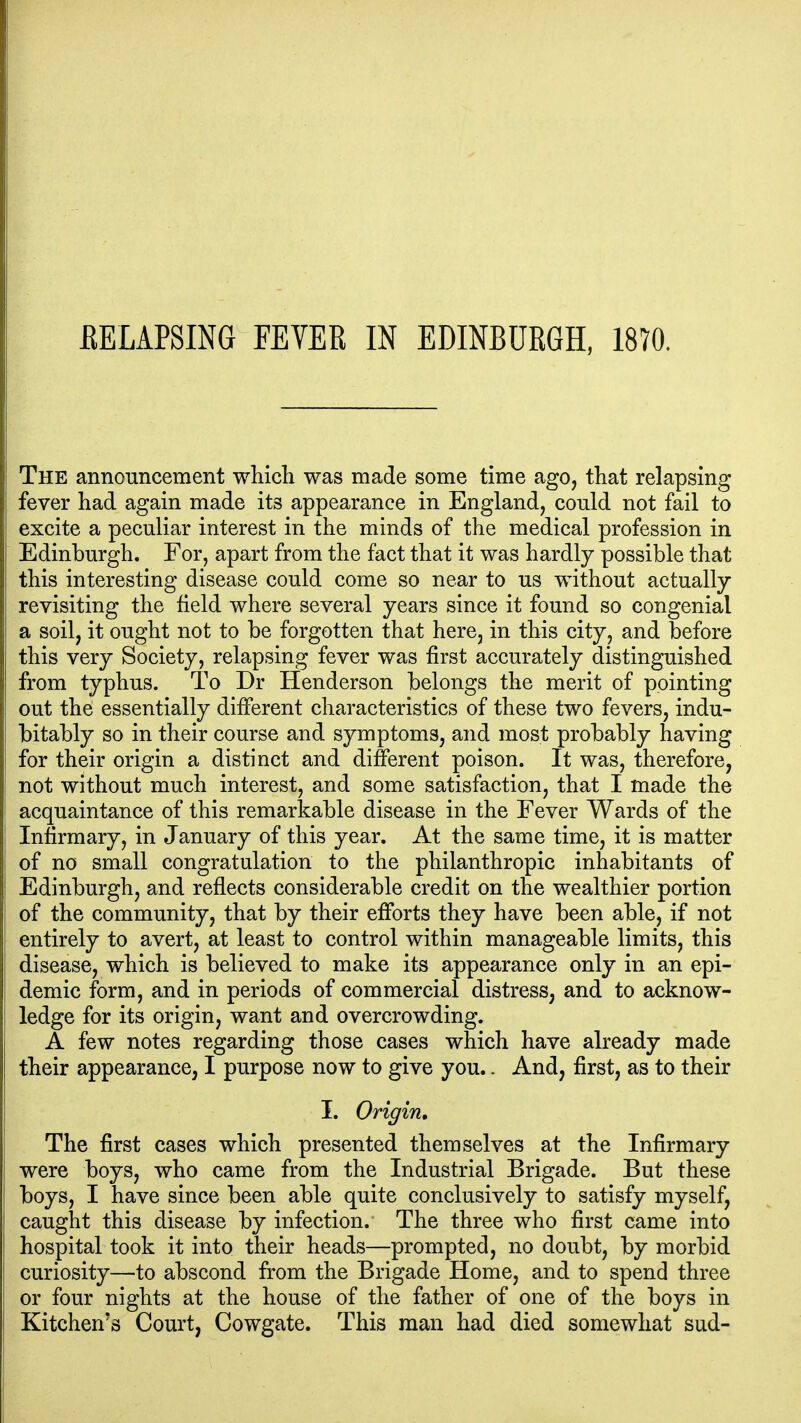 The annonncement which was made some time ago, that relapsing fever had again made its appearance in England, could not fail to excite a peculiar interest in the minds of the medical profession in Edinburgh. For, apart from the fact that it was hardly possible that this interesting disease could come so near to us without actually revisiting the field where several years since it found so congenial a soil, it ought not to be forgotten that here, in this city, and before this very Society, relapsing fever was first accurately distinguished from typhus. To Dr Henderson belongs the merit of pointing out the essentially different characteristics of these two fevers, indu- bitably so in their course and symptoms, and most probably having for their origin a distinct and different poison. It was, therefore, not without much interest, and some satisfaction, that I made the acquaintance of this remarkable disease in the Fever Wards of the Infirmary, in January of this year. At the same time, it is matter of no small congratulation to the philanthropic inhabitants of Edinburgh, and reflects considerable credit on the wealthier portion of the community, that by their efforts they have been able, if not entirely to avert, at least to control within manageable limits, this disease, which is believed to make its appearance only in an epi- demic form, and in periods of commercial distress, and to acknow- ledge for its origin, want and overcrowding. A few notes regarding those cases which have already made their appearance, I purpose now to give you.. And, first, as to their I. Origin, The first cases which presented themselves at the Infirmary were boys, who came from the Industrial Brigade. But these boys, I have since been able quite conclusively to satisfy myself, caught this disease by infection. The three who first came into hospital took it into their heads—prompted, no doubt, by morbid curiosity—to abscond from the Brigade Home, and to spend three or four nights at the house of the father of one of the boys in Kitchen's Court, Cowgate. This man had died somewhat sud-