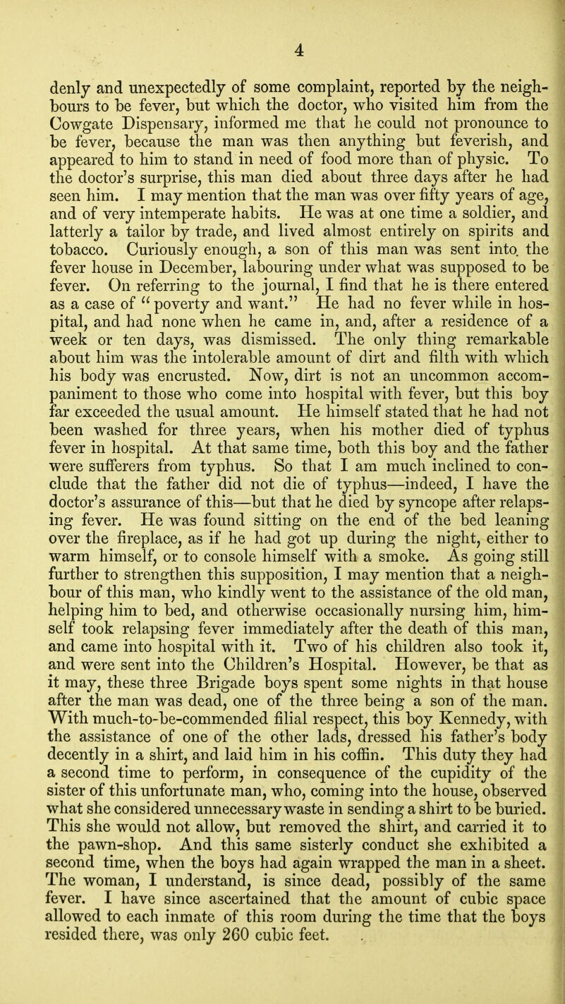 denly and unexpectedly of some complaint, reported by the neigh- bours to be fever, but which the doctor, who visited him from the Cowgate Dispensary, informed me that he could not pronounce to be fever, because the man was then anything but feverish, and appeared to him to stand in need of food more than of physic. To the doctor's surprise, this man died about three days after he had seen him. I may mention that the man was over fifty years of age, and of very intemperate habits. He was at one time a soldier, and latterly a tailor by trade, and lived almost entirely on spirits and tobacco. Curiously enough, a son of this man was sent into the fever house in December, labouring under what was supposed to be fever. On referring to the journal, I find that he is there entered as a case of  poverty and want. He had no fever while in hos- pital, and had none when he came in, and, after a residence of a week or ten days, was dismissed. The only thing remarkable about him was the intolerable amount of dirt and filth with which his body was encrusted. Now, dirt is not an uncommon accom- paniment to those who come into hospital with fever, but this boy far exceeded the usual amount. He himself stated that he had not been washed for three years, when his mother died of typhus fever in hospital. At that same time, both this boy and the father were sufierers from typhus. So that I am much inclined to con- clude that the father did not die of typhus—indeed, I have the doctor's assurance of this—but that he died by syncope after relaps- ing fever. He was found sitting on the end of the bed leaning over the fireplace, as if he had got up during the night, either to warm himself, or to console himself with a smoke. As going still further to strengthen this supposition, I may mention that a neigh- bour of this man, who kindly went to the assistance of the old man, helping him to bed, and otherwise occasionally nursing him, him- self took relapsing fever immediately after the death of this man, and came into hospital with it. Two of his children also took it, and were sent into the Children's Hospital. However, be that as it may, these three Brigade boys spent some nights in that house after the man was dead, one of the three being a son of the man. With much-to-be-commended filial respect, this boy Kennedy, with the assistance of one of the other lads, dressed his father's body decently in a shirt, and laid him in his cofiin. This duty they had a second time to perform, in consequence of the cupidity of the sister of this unfortunate man, who, coming into the house, observed what she considered unnecessary waste in sending a shirt to be buried. This she would not allow, but removed the shirt, and carried it to the pawn-shop. And this same sisterly conduct she exhibited a second time, when the boys had again wrapped the man in a sheet. The woman, I understand, is since dead, possibly of the same fever. I have since ascertained that the amount of cubic space allowed to each inmate of this room during the time that the boys resided there, was only 260 cubic feet.