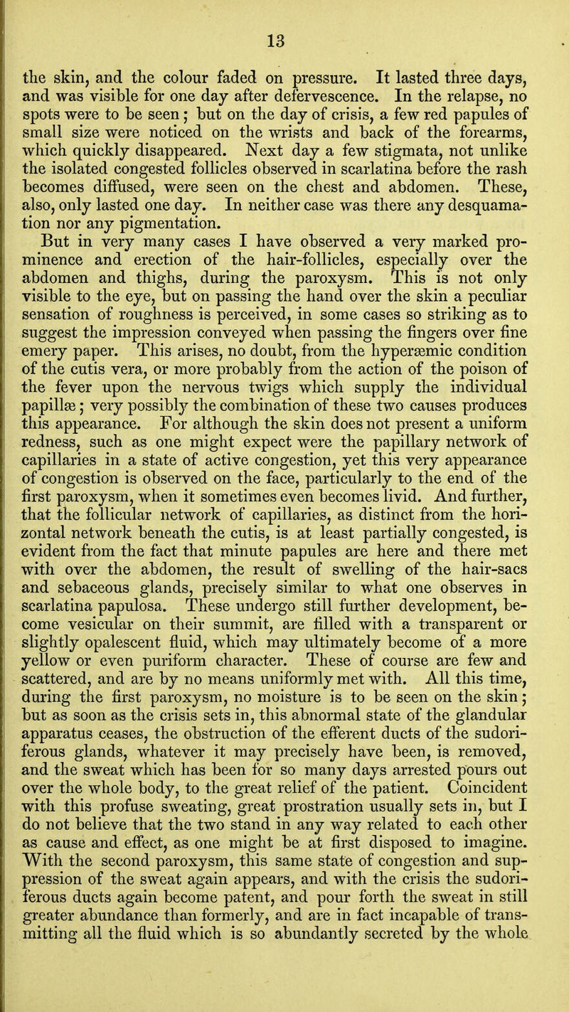 the skin, and the colour faded on pressure. It lasted three days, and was visible for one day after defervescence. In the relapse, no spots were to be seen; but on the day of crisis, a few red papules of small size were noticed on the wrists and back of the forearms, which quickly disappeared. Next day a few stigmata, not unlike the isolated congested follicles observed in scarlatina before the rash becomes diffused, were seen on the chest and abdomen. These, also, only lasted one day. In neither case was there any desquama- tion nor any pigmentation. But in very many cases I have observed a very marked pro- minence and erection of the hair-follicles, especially over the abdomen and thighs, during the paroxysm. This is not only visible to the eye, but on passing the hand over the skin a peculiar sensation of roughness is perceived, in some cases so striking as to suggest the impression conveyed when passing the fingers over fine emery paper. This arises, no doubt, from the hypersemic condition of the cutis vera, or more probably from the action of the poison of the fever upon the nervous twigs which supply the individual papillae; very possibly the combination of these two causes produces this appearance. For although the skin does not present a uniform redness, such as one might expect were the papillary network of capillaries in a state of active congestion, yet this very appearance of congestion is observed on the face, particularly to the end of the first paroxysm, when it sometimes even becomes livid. And further, that the follicular network of capillaries, as distinct from the hori- zontal network beneath the cutis, is at least partially congested, is evident from the fact that minute papules are here and there met with over the abdomen, the result of swelling of the hair-sacs and sebaceous glands, precisely similar to what one observes in scarlatina papulosa. These undergo still further development, be- come vesicular on their summit, are filled with a transparent or slightly opalescent fluid, which may ultimately become of a more yellow or even puriform character. These of course are few and scattered, and are by no means uniformly met with. All this time, during the first paroxysm, no moisture is to be seen on the skin; but as soon as the crisis sets in, this abnormal state of the glandular apparatus ceases, the obstruction of the efierent ducts of the sudori- ferous glands, whatever it may precisely have been, is removed, and the sweat which has been for so many days arrested pours out over the whole body, to the great relief of the patient. Coincident with this profuse sweating, great prostration usually sets in, but I do not believe that the two stand in any way related to each other as cause and effect, as one might be at first disposed to imagine. With the second paroxysm, this same state of congestion and sup- pression of the sweat again appears, and with the crisis the sudori- ferous ducts again become patent, and pour forth the sweat in still greater abundance than formerly, and are in fact incapable of trans- mitting all the fluid which is so abundantly secreted by the whole
