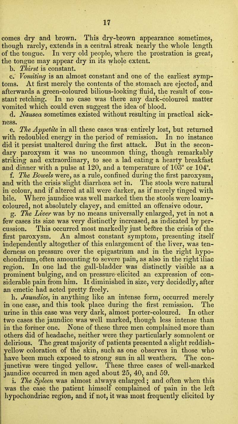 comes dry and brown. This dry-brown appearance sometimes, though rarely, extends in a central streak nearly the whole length of the tongue. In very old people-, where the prostration is great, the tongue may appear dry in its whole extent. b. Thirst is constant. c. Vomiting is an almost constant and one of the earliest symp- toms. At first merely the contents of the stomach are ejected, and afterwards a green-coloured bilious-looking fluid, the result of con- stant retching. In no case was there any dark-coloured matter vomited which could even suggest the idea of blood. d. Nausea sometimes existed without resulting in practical sick- ness. e. The Appetite in all these cases was entirely lost, but returned with redoubled energy in the period of remission. In no instance did it persist unaltered during the first attack. But in the secon- dary paroxysm it was no uncommon thing, though remarkably striking and extraordinary, to see a lad eating a hearty breakfast and dinner with a pulse at 120, and a temperature of 103° or 104°. f. The Bowels were, as a rule, confined during the first paroxysm, and with the crisis slight diarrhoea set in. The stools were natural in colour, and if altered at all were darker, as if merely tinged with bile. Where jaundice was well marked then the stools were loamy- coloured, not absolutely clayey, and emitted an offensive odour. g. The Liver was by no means universally enlarged, yet in not a few cases its size was very distinctly increased, as indicated by per- cussion. This occurred most markedly just befbre the crisis of the first paroxysm. An almost constant symptom, presenting itself independently altogether of this enlargement of the liver, was ten- derness on pressure over the epigastrium and in the right hypo- chondrium, often amounting to severe pain, as also in the right iliac region. In one lad the gall-bladder was distinctly visible as a prominent bulging, and on pressure elicited an expression of con- siderable pain from him. It diminished in size, very decidedly, after an emetic had acted pretty freely. h. Jaundice^ in anything like an intense form, occurred merely in one case, and this took place during the first remission. The urine in this case was very dark, almost porter-coloured. In other two cases the jaundice was well marked, though less intense than in the former one. None of these three men complained more than others did of headache, neither were they particularly somnolent or delirious. The great majority of patients presented a slight reddish- yellow coloration of the skin, such as one observes in those who have been much exposed to strong sun in all weathers. The con- junctivge were tinged yellow. These three cases of well-marked jaundice occurred in men aged about 25, 40, and 59. i. The Spleen was almost always enlarged; and often when this was the case the patient himself complained of pain in the left hypochondriac region, and if not, it was most frequently elicited by