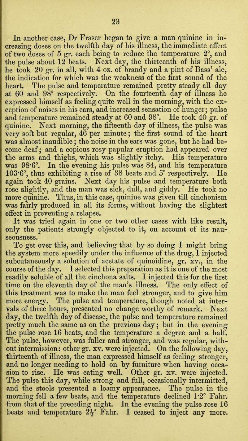 In another case, Dr Fraser began to give a man quinine in in- creasing doses on the twelfth day of his illness, the immediate effect of two doses of 5 gr. each being to reduce the temperature 2°, and the pulse about 12 beats. Next day, the thirteenth of his illness, he took 20 gr. in all, with 4 oz. of brandy and a pint of Bass' ale, the indication for which was the weakness of the first sound of the heart. The pulse and temperature remained pretty steady all day at 60 and 98° respectively. On the fourteenth day of illness he expressed himself as feeling quite well in the morning, with the ex- ception of noises in his ears, and increased sensation of hunger; pulse and temperature remained steady at 60 and 98°. He took 40 gr. of quinine. Next morning, the fifteenth day of illness, the pulse was very soft but regular, 46 per minute; the first sound of the heart was almost inaudible; the noise in the ears was gone, but he had be- come deaf; and a copious rosy papular eruption had appeared over the arms and thighs, which was slightly itchy. His temperature was 98*6°. In the evening his pulse was 84, and his temperature 103*6°, thus exhibiting a rise of 38 beats and 5° respectively. He again took 40 grains. Next day his pulse and temperature both rose slightly, and the man was sick, dull, and giddy. He took no more quinine. Thus, in this case, quinine was gi ven till cinchonism was fairly produced in all its forms, without having the slightest effect in preventing a relapse. It was tried again in one or two other cases with like result, only the patients strongly objected to it, on account of its nau- seousness. To get over this, and believing that by so doing I might bring the system more speedily under the influence of the drug, I injected subcutaneously a solution of acetate of quinoidine, gr. xv., in the course of the day. I selected this preparation as it is one of the most readily soluble of all the cinchona salts. I injected this for the first time on the eleventh day of the man's illness. The only effect of this treatment was to make the man feel stronger, and to give him more energy. The pulse and temperature, though noted at inter- vals of three hours, presented no change worthy of remark. Next day, the twelfth day of disease, the pulse and temperature remained pretty much the same as on the previous day; but in the evening the pulse rose 16 beats, and the temperature a degree and a half. The pulse, however, was fuller and stronger, and was regular, with- out intermission: other gr. xv. were injected. On the following day, thirteenth of illness, the man expressed himself as feeling stronger, and no longer needing to hold on by furniture when having occa- sion to rise. He was eating well. Other gr. xv. were injected. The pulse this day, while strong and full, occasionally intermitted, and the stools presented a loamy appearance. The pulse in the morning fell a few beats, and the temperature declined 1*2° Fahr. from that of the preceding night. In the evening the pulse rose 16 beats and temperature 2^° Fahr. I ceased to inject any more.