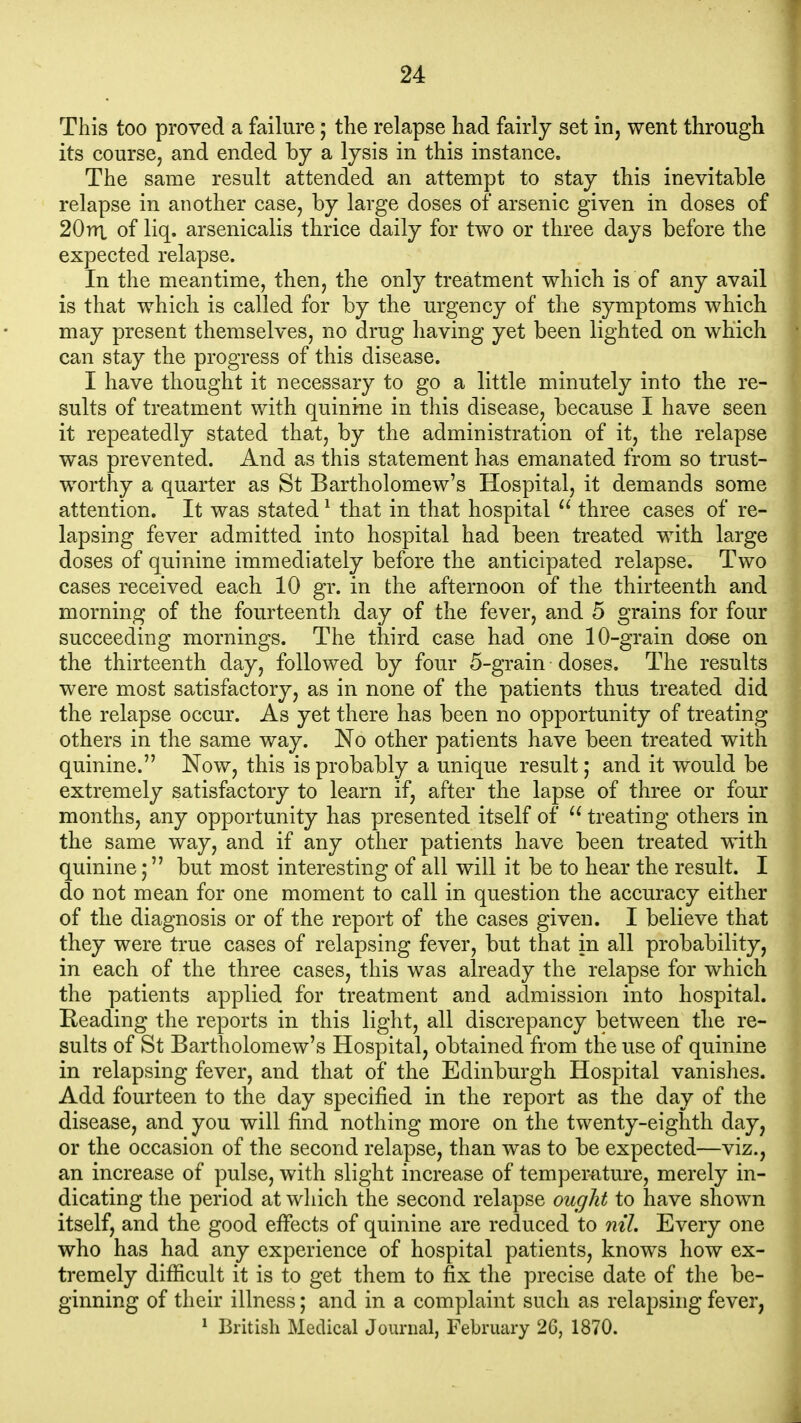 This too proved a failure; the relapse had fairly set in, went through its course, and ended by a lysis in this instance. The same result attended an attempt to stay this inevitable relapse in another case, by large doses of arsenic given in doses of 20nx of liq. arsenicalis thrice daily for two or three days before the expected relapse. In the meantime, then, the only treatment which is of any avail is that which is called for by the urgency of the symptoms which may present themselves, no drug having yet been lighted on which can stay the progress of this disease. I have thought it necessary to go a little minutely into the re- sults of treatment with quinine in this disease, because I have seen it repeatedly stated that, by the administration of it, the relapse was prevented. And as this statement has emanated from so trust- worthy a quarter as St Bartholomew's Hospital, it demands some attention. It was stated ^ that in that hospital three cases of re- lapsing fever admitted into hospital had been treated with large doses of quinine immediately before the anticipated relapse. Two cases received each 10 gr. in the afternoon of the thirteenth and morning of the fourteenth day of the fever, and 5 grains for four succeeding mornings. The third case had one 10-grain dose on the thirteenth day, followed by four 5-grain doses. The results were most satisfactory, as in none of the patients thus treated did the relapse occur. As yet there has been no opportunity of treating others in the same way. No other patients have been treated with quinine. Now, this is probably a unique result; and it would be extremely satisfactory to learn if, after the lapse of three or four months, any opportunity has presented itself of treating others in the same way, and if any other patients have been treated with quinine; but most interesting of all will it be to hear the result. I do not mean for one moment to call in question the accuracy either of the diagnosis or of the report of the cases given. I believe that they were true cases of relapsing fever, but that in all probability, in each of the three cases, this was already the relapse for which the patients applied for treatment and admission into hospital. Heading the reports in this light, all discrepancy between the re- sults of St Bartholomew's Hospital, obtained from the use of quinine in relapsing fever, and that of the Edinburgh Hospital vanishes. Add fourteen to the day specified in the report as the day of the disease, and you will find nothing more on the twenty-eighth day, or the occasion of the second relapse, than was to be expected—viz., an increase of pulse, with slight increase of temperature, merely in- dicating the period at which the second relapse ought to have shown itself, and the good effects of quinine are reduced to nil. Every one who has had any experience of hospital patients, knows how ex- tremely difficult it is to get them to fix the precise date of the be- ginning of their illness; and in a complaint such as relapsing fever, ^ British Medical Journal, February 2G, 1870.