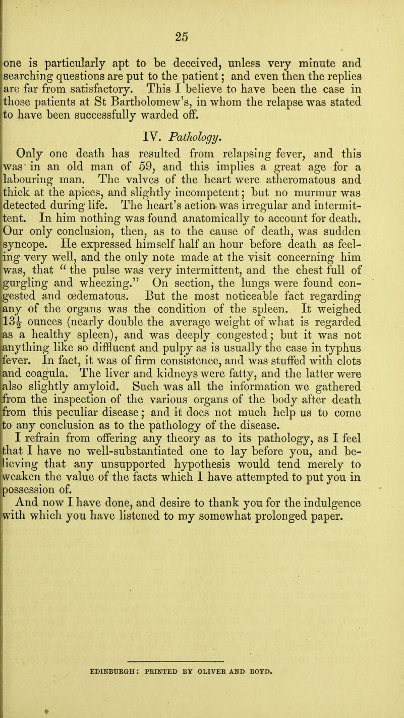 lone is particularly apt to be deceived, unless very minute and searching questions are put to the patient; and even then the replies are far from satisfactory. This I believe to have been the case in those patients at St Bartholomew's, in whom the relapse was stated to have been successfully warded off. IV. Pathology. Only one death has resulted from relapsing fever, and this was in an old man of 59, and this implies a great age for a labouring man. The valves of the heart were atheromatous and thick at the apices, and slightly incompetent; but no murmur was detected during life. The heart's action was irregular and intermit- tent. In him nothing was found anatomically to account for death. |Our only conclusion, then, as to the cause of death, was sudden syncope. He expressed himself half an hour before death as feel- ing very well, and the only note made at the visit concerning him was, that ^' the pulse was very intermittent, and the chest full of gurgling and wheezing. On section, the lungs were found con- gested and oedematous. But the most noticeable fact regarding any of the organs was the condition of the spleen. It weighed 13 J ounces (nearly double the average weight of what is regarded as a healthy spleen), and was deeply congested; but it was not 'anything like so diffluent and pulpy as is usually the case in typhus fever. In fact, it was of firm consistence, and was stuffed with clots and coagula. The liver and kidneys were fatty, and the latter were also slightly amyloid. Such was all the information we gathered from the inspection of the various organs of the body after death jfrom this peculiar disease; and it does not much help us to come Ito any conclusion as to the pathology of the disease, j I refrain from ofiering any theory as to its pathology, as I feel jthat I have no well-substantiated one to lay before you, and be- lieving that any unsupported hypothesis would tend merely to weaken the value of the facts which I have attempted to put you in possession of. i And now I have done, and desire to thank you for the indulgence with which you have listened to my somewhat prolonged paper. EDINBURGH: PRINTED BY OLIVER AND BOYD.