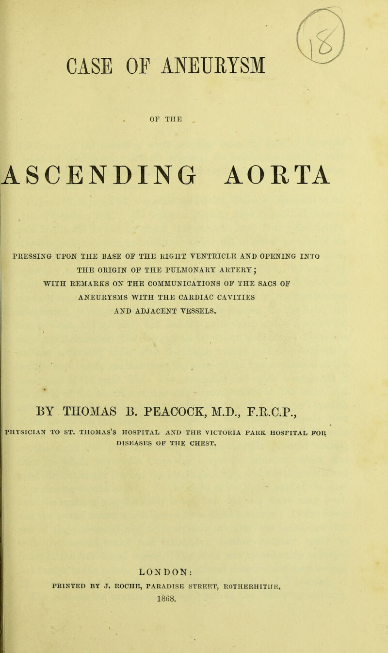 CASE OF ANEURYSM OE THE ASCENDING AORTA PRESSING TJPOJSr THE BASE OF THE KIGHT YEISTTEICLE AND OPENING INTO THE OEIGIN OF THE PULMONARY ARTERY; WITH REMARKS ON THE COMMUNICATIONS OF THE SACS OF ANEURYSMS WITH THE CARDIAC CAVITIES AND ADJACENT VESSELS. BY THOMAS B. PEACOCK, M.D., F.E.C.P., PHYSICIAN TO ST. TIIOMAS'S HOSPITAL AND THE VICTOKIA PAKK HOSPITAL FOR DISEASES OF THE CHEST. LONDON: PRINTED BY J. ROCHE, PARADISE STREET, ROTHERHITIIE,