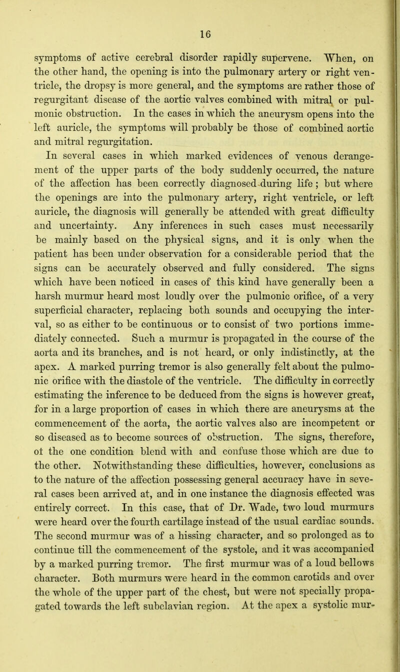 symptoms of active cerebral disorder rapidly supervene. When, on the other hand, the opening is into the pulmonary artery or right ven- tricle, the di^opsy is more general, and the symptoms are rather those of regurgitant disease of the aortic valves combined with mitral or pul- monic obstruction. In the cases in which the aneurysm opens into the left auricle, the symptoms will probably be those of combined aortic and mitral regurgitation. In several cases in which marked evidences of venous derange- ment of the upper parts of the body suddenly occurred, the nature of the affection has been correctly diagnosed-during life; but where the openings are into the pulmonary artery, right ventricle, or left auricle, the diagnosis will generally be attended with great difficulty and uncertainty. Any inferences in such cases must necessarily be mainly based on the physical signs, and it is only when the patient has been under observation for a considerable period that the signs can be accurately observed and fully considered. The signs which have been noticed in cases of this kind have generally been a harsh murmur heard most loudly over the pulmonic orifice, of a very superficial character, replacing both sounds and occupying the inter- val, so as either to be continuous or to consist of two portions imme- diately connected. Such a murmur is propagated in the course of the aorta and its branches, and is not heard, or only indistinctly, at the apex. A marked purring tremor is also generally felt about the pulmo- nic orifice with the diastole of the ventricle. The difficulty in correctly estimating the inference to be deduced from the signs is however great, for in a large proportion of cases in which there are aneurysms at the commencement of the aorta, the aortic valves also are incompetent or so diseased as to become sources of obstruction. The signs, therefore, ol the one condition blend with and confuse those which are due to the other. ITotwithstanding these difficulties, however, conclusions as to the nature of the affection possessing general accuracy have in seve- ral cases been arrived at, and in one instance the diagnosis effected was entirely correct. In this case, that of Dr. Wade, two loud murmurs were heard over the fourth cartilage instead of the usual cardiac sounds. The second murmur was of a hissing character, and so prolonged as to continue till the commencement of the systole, and it was accompanied by a marked purring tremor. The first murmur was of a loud bellows character. Both murmurs were heard in the common carotids and over the whole of the upper part of the chest, but were not specially propa- gated towards the left subclavian region. At the apex a systolic mur-