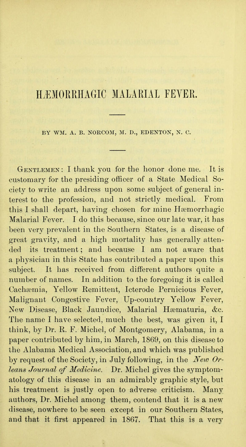 H.EMORRHAGIC MALARIAL FEVER. BY WM. A. B. NORCOM, M. D., EDENTON, N. C. Gentlemen: I thank you for the honor done me. It is customary for the presiding officer of a State Medical So- ciety to write an address upon some subject of general in- terest to the profession, and not strictly medical. From this I shall depart, having chosen for mine Hsemorrhagic Malarial Fever. I do this because, since our late war, it has been very prevalent in the Southern States, is a disease of great gravity, and a high mortality has generally atten- ded its treatment; and because I am not aware that a physician in this State has contributed a paper upon this subject. It has received from different authors quite a number of names. In addition to the foregoing it is called Cachsemia, Yellow Remittent, Icterode Pernicious Fever, Malignant Congestive Fever, Up-country Yellow Fever, New Disease, Black Jaundice, Malarial Hsematuria, &c. The name I have selected, much the best, was given it, I think, by Dr. R. F. Michel, of Montgomery, Alabama, in a paper contributed by him, in March, 1869, on this disease to the Alabama Medical Association, and which was published by request of the Society, in July following, in the New Or- leans Journal of Medicine. Dr. Michel gives the symptom- atology of this disease in an admirably graphic style, but his treatment is justly open to adverse criticism. Many authors. Dr. Michel among them, contend that it is a new disease, nowhere to be seen except in our Southern States, and that it first appeared in 1867. That this is a very